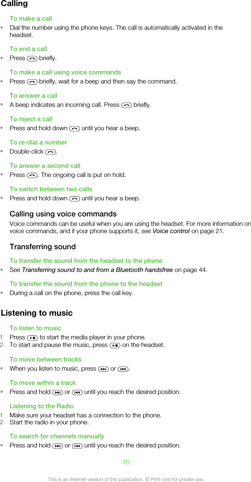 CallingTo make a call•Dial the number using the phone keys. The call is automatically activated in theheadset.To end a call•Press   briefly.To make a call using voice commands•Press   briefly, wait for a beep and then say the command.To answer a call•A beep indicates an incoming call. Press   briefly.To reject a call•Press and hold down   until you hear a beep.To re-dial a number•Double-click  .To answer a second call•Press  . The ongoing call is put on hold.To switch between two calls•Press and hold down   until you hear a beep.Calling using voice commandsVoice commands can be useful when you are using the headset. For more information onvoice commands, and if your phone supports it, see Voice control on page 21.Transferring soundTo transfer the sound from the headset to the phone•See Transferring sound to and from a Bluetooth handsfree on page 44.To transfer the sound from the phone to the headset•During a call on the phone, press the call key.Listening to musicTo listen to music1Press   to start the media player in your phone.2To start and pause the music, press   on the headset.To move between tracks•When you listen to music, press   or  .To move within a track•Press and hold   or   until you reach the desired position.Listening to the Radio1Make sure your headset has a connection to the phone.2Start the radio in your phone.To search for channels manually•Press and hold   or   until you reach the desired position.70This is an Internet version of this publication. © Print only for private use.