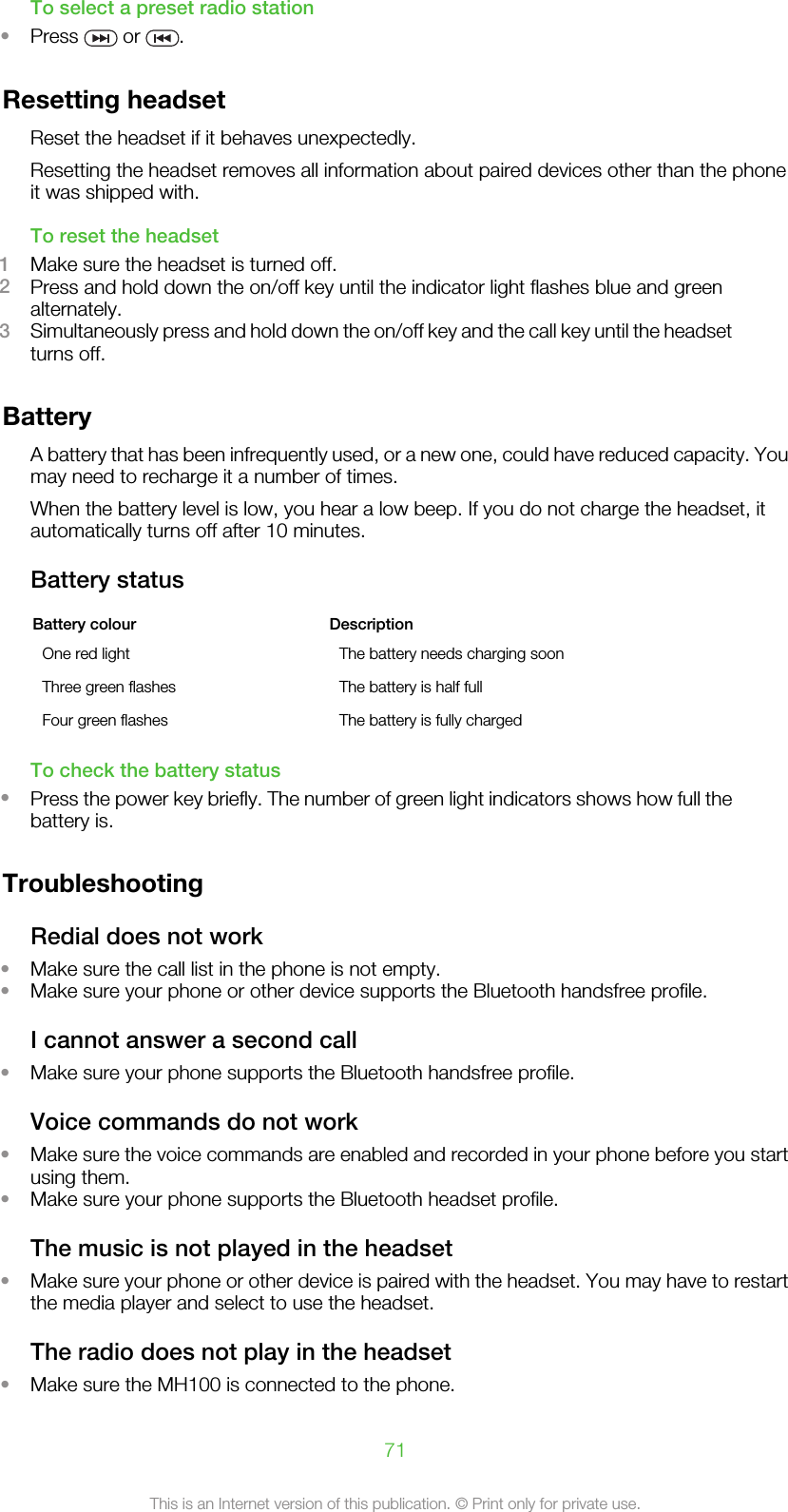 To select a preset radio station•Press   or  .Resetting headsetReset the headset if it behaves unexpectedly.Resetting the headset removes all information about paired devices other than the phoneit was shipped with.To reset the headset1Make sure the headset is turned off.2Press and hold down the on/off key until the indicator light flashes blue and greenalternately.3Simultaneously press and hold down the on/off key and the call key until the headsetturns off.BatteryA battery that has been infrequently used, or a new one, could have reduced capacity. Youmay need to recharge it a number of times.When the battery level is low, you hear a low beep. If you do not charge the headset, itautomatically turns off after 10 minutes.Battery statusBattery colour DescriptionOne red light The battery needs charging soonThree green flashes The battery is half fullFour green flashes The battery is fully chargedTo check the battery status•Press the power key briefly. The number of green light indicators shows how full thebattery is.TroubleshootingRedial does not work•Make sure the call list in the phone is not empty.•Make sure your phone or other device supports the Bluetooth handsfree profile.I cannot answer a second call•Make sure your phone supports the Bluetooth handsfree profile.Voice commands do not work•Make sure the voice commands are enabled and recorded in your phone before you startusing them.•Make sure your phone supports the Bluetooth headset profile.The music is not played in the headset•Make sure your phone or other device is paired with the headset. You may have to restartthe media player and select to use the headset.The radio does not play in the headset•Make sure the MH100 is connected to the phone.71This is an Internet version of this publication. © Print only for private use.