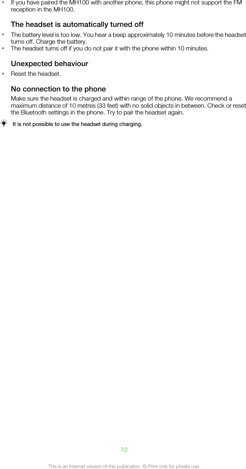 •If you have paired the MH100 with another phone, this phone might not support the FMreception in the MH100.The headset is automatically turned off•The battery level is too low. You hear a beep approximately 10 minutes before the headsetturns off. Charge the battery.•The headset turns off if you do not pair it with the phone within 10 minutes.Unexpected behaviour•Reset the headset.No connection to the phoneMake sure the headset is charged and within range of the phone. We recommend amaximum distance of 10 metres (33 feet) with no solid objects in between. Check or resetthe Bluetooth settings in the phone. Try to pair the headset again.It is not possible to use the headset during charging.72This is an Internet version of this publication. © Print only for private use.