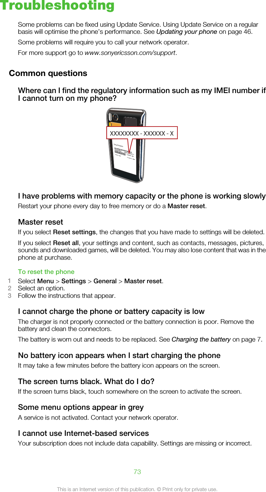 TroubleshootingSome problems can be fixed using Update Service. Using Update Service on a regularbasis will optimise the phone’s performance. See Updating your phone on page 46.Some problems will require you to call your network operator.For more support go to www.sonyericsson.com/support.Common questionsWhere can I find the regulatory information such as my IMEI number ifI cannot turn on my phone?XXXXXXXX - XXXXXX - XI have problems with memory capacity or the phone is working slowlyRestart your phone every day to free memory or do a Master reset.Master resetIf you select Reset settings, the changes that you have made to settings will be deleted.If you select Reset all, your settings and content, such as contacts, messages, pictures,sounds and downloaded games, will be deleted. You may also lose content that was in thephone at purchase.To reset the phone1Select Menu &gt; Settings &gt; General &gt; Master reset.2Select an option.3Follow the instructions that appear.I cannot charge the phone or battery capacity is lowThe charger is not properly connected or the battery connection is poor. Remove thebattery and clean the connectors.The battery is worn out and needs to be replaced. See Charging the battery on page 7.No battery icon appears when I start charging the phoneIt may take a few minutes before the battery icon appears on the screen.The screen turns black. What do I do?If the screen turns black, touch somewhere on the screen to activate the screen.Some menu options appear in greyA service is not activated. Contact your network operator.I cannot use Internet-based servicesYour subscription does not include data capability. Settings are missing or incorrect.73This is an Internet version of this publication. © Print only for private use.