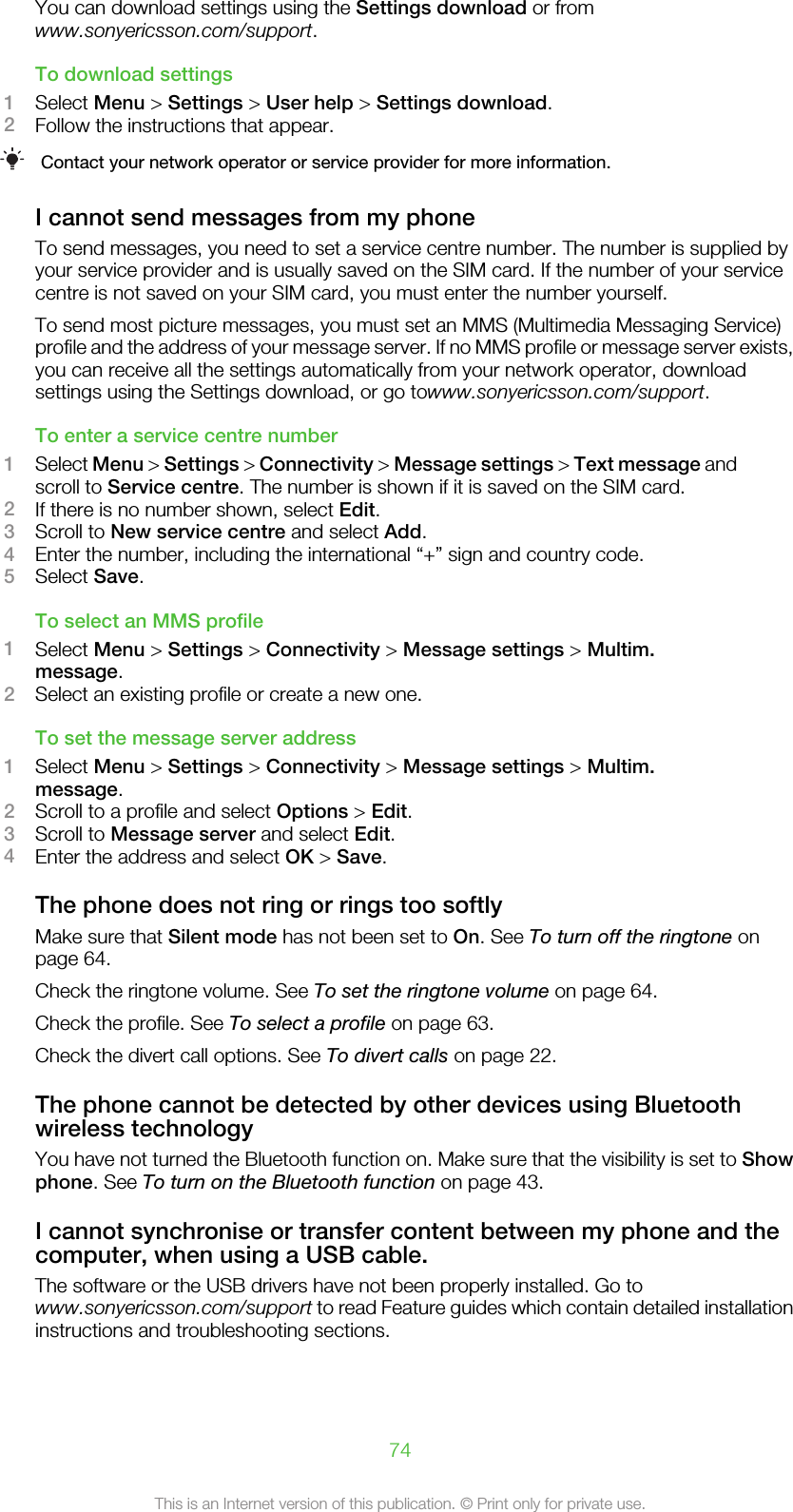 You can download settings using the Settings download or fromwww.sonyericsson.com/support.To download settings1Select Menu &gt; Settings &gt; User help &gt; Settings download.2Follow the instructions that appear.Contact your network operator or service provider for more information.I cannot send messages from my phoneTo send messages, you need to set a service centre number. The number is supplied byyour service provider and is usually saved on the SIM card. If the number of your servicecentre is not saved on your SIM card, you must enter the number yourself.To send most picture messages, you must set an MMS (Multimedia Messaging Service)profile and the address of your message server. If no MMS profile or message server exists,you can receive all the settings automatically from your network operator, downloadsettings using the Settings download, or go towww.sonyericsson.com/support.To enter a service centre number1Select Menu &gt; Settings &gt; Connectivity &gt; Message settings &gt; Text message andscroll to Service centre. The number is shown if it is saved on the SIM card.2If there is no number shown, select Edit.3Scroll to New service centre and select Add.4Enter the number, including the international “+” sign and country code.5Select Save.To select an MMS profile1Select Menu &gt; Settings &gt; Connectivity &gt; Message settings &gt; Multim.message.2Select an existing profile or create a new one.To set the message server address1Select Menu &gt; Settings &gt; Connectivity &gt; Message settings &gt; Multim.message.2Scroll to a profile and select Options &gt; Edit.3Scroll to Message server and select Edit.4Enter the address and select OK &gt; Save.The phone does not ring or rings too softlyMake sure that Silent mode has not been set to On. See To turn off the ringtone onpage 64.Check the ringtone volume. See To set the ringtone volume on page 64.Check the profile. See To select a profile on page 63.Check the divert call options. See To divert calls on page 22.The phone cannot be detected by other devices using Bluetoothwireless technologyYou have not turned the Bluetooth function on. Make sure that the visibility is set to Showphone. See To turn on the Bluetooth function on page 43.I cannot synchronise or transfer content between my phone and thecomputer, when using a USB cable.The software or the USB drivers have not been properly installed. Go towww.sonyericsson.com/support to read Feature guides which contain detailed installationinstructions and troubleshooting sections.74This is an Internet version of this publication. © Print only for private use.