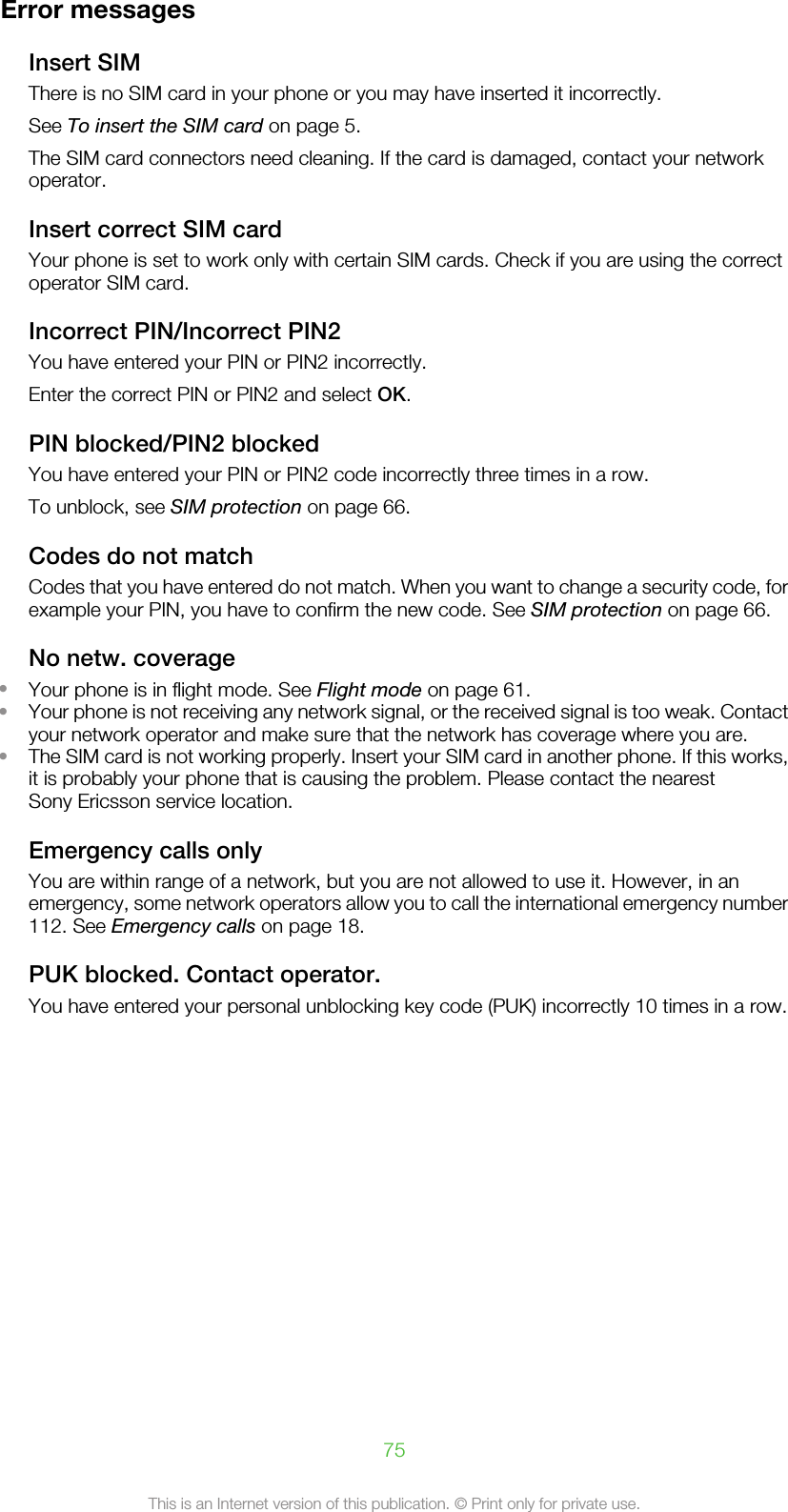 Error messagesInsert SIMThere is no SIM card in your phone or you may have inserted it incorrectly.See To insert the SIM card on page 5.The SIM card connectors need cleaning. If the card is damaged, contact your networkoperator.Insert correct SIM cardYour phone is set to work only with certain SIM cards. Check if you are using the correctoperator SIM card.Incorrect PIN/Incorrect PIN2You have entered your PIN or PIN2 incorrectly.Enter the correct PIN or PIN2 and select OK.PIN blocked/PIN2 blockedYou have entered your PIN or PIN2 code incorrectly three times in a row.To unblock, see SIM protection on page 66.Codes do not matchCodes that you have entered do not match. When you want to change a security code, forexample your PIN, you have to confirm the new code. See SIM protection on page 66.No netw. coverage•Your phone is in flight mode. See Flight mode on page 61.•Your phone is not receiving any network signal, or the received signal is too weak. Contactyour network operator and make sure that the network has coverage where you are.•The SIM card is not working properly. Insert your SIM card in another phone. If this works,it is probably your phone that is causing the problem. Please contact the nearestSony Ericsson service location.Emergency calls onlyYou are within range of a network, but you are not allowed to use it. However, in anemergency, some network operators allow you to call the international emergency number112. See Emergency calls on page 18.PUK blocked. Contact operator.You have entered your personal unblocking key code (PUK) incorrectly 10 times in a row.75This is an Internet version of this publication. © Print only for private use.