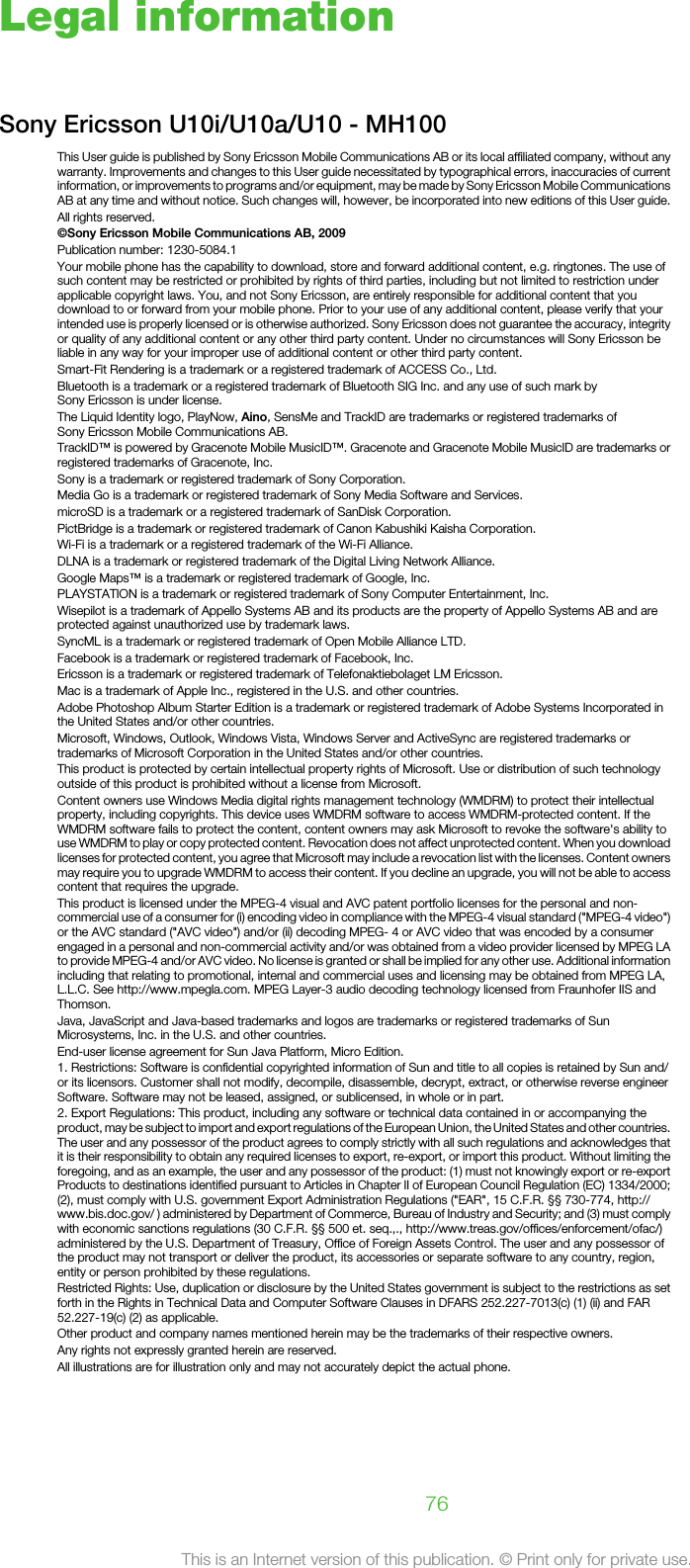 Legal informationSony Ericsson U10i/U10a/U10 - MH100This User guide is published by Sony Ericsson Mobile Communications AB or its local affiliated company, without anywarranty. Improvements and changes to this User guide necessitated by typographical errors, inaccuracies of currentinformation, or improvements to programs and/or equipment, may be made by Sony Ericsson Mobile CommunicationsAB at any time and without notice. Such changes will, however, be incorporated into new editions of this User guide.All rights reserved.©Sony Ericsson Mobile Communications AB, 2009Publication number: 1230-5084.1Your mobile phone has the capability to download, store and forward additional content, e.g. ringtones. The use ofsuch content may be restricted or prohibited by rights of third parties, including but not limited to restriction underapplicable copyright laws. You, and not Sony Ericsson, are entirely responsible for additional content that youdownload to or forward from your mobile phone. Prior to your use of any additional content, please verify that yourintended use is properly licensed or is otherwise authorized. Sony Ericsson does not guarantee the accuracy, integrityor quality of any additional content or any other third party content. Under no circumstances will Sony Ericsson beliable in any way for your improper use of additional content or other third party content.Smart-Fit Rendering is a trademark or a registered trademark of ACCESS Co., Ltd.Bluetooth is a trademark or a registered trademark of Bluetooth SIG Inc. and any use of such mark bySony Ericsson is under license.The Liquid Identity logo, PlayNow, Aino, SensMe and TrackID are trademarks or registered trademarks ofSony Ericsson Mobile Communications AB.TrackID™ is powered by Gracenote Mobile MusicID™. Gracenote and Gracenote Mobile MusicID are trademarks orregistered trademarks of Gracenote, Inc.Sony is a trademark or registered trademark of Sony Corporation.Media Go is a trademark or registered trademark of Sony Media Software and Services.microSD is a trademark or a registered trademark of SanDisk Corporation.PictBridge is a trademark or registered trademark of Canon Kabushiki Kaisha Corporation.Wi-Fi is a trademark or a registered trademark of the Wi-Fi Alliance.DLNA is a trademark or registered trademark of the Digital Living Network Alliance.Google Maps™ is a trademark or registered trademark of Google, Inc.PLAYSTATION is a trademark or registered trademark of Sony Computer Entertainment, Inc.Wisepilot is a trademark of Appello Systems AB and its products are the property of Appello Systems AB and areprotected against unauthorized use by trademark laws.SyncML is a trademark or registered trademark of Open Mobile Alliance LTD.Facebook is a trademark or registered trademark of Facebook, Inc.Ericsson is a trademark or registered trademark of Telefonaktiebolaget LM Ericsson.Mac is a trademark of Apple Inc., registered in the U.S. and other countries.Adobe Photoshop Album Starter Edition is a trademark or registered trademark of Adobe Systems Incorporated inthe United States and/or other countries.Microsoft, Windows, Outlook, Windows Vista, Windows Server and ActiveSync are registered trademarks ortrademarks of Microsoft Corporation in the United States and/or other countries.This product is protected by certain intellectual property rights of Microsoft. Use or distribution of such technologyoutside of this product is prohibited without a license from Microsoft.Content owners use Windows Media digital rights management technology (WMDRM) to protect their intellectualproperty, including copyrights. This device uses WMDRM software to access WMDRM-protected content. If theWMDRM software fails to protect the content, content owners may ask Microsoft to revoke the software&apos;s ability touse WMDRM to play or copy protected content. Revocation does not affect unprotected content. When you downloadlicenses for protected content, you agree that Microsoft may include a revocation list with the licenses. Content ownersmay require you to upgrade WMDRM to access their content. If you decline an upgrade, you will not be able to accesscontent that requires the upgrade.This product is licensed under the MPEG-4 visual and AVC patent portfolio licenses for the personal and non-commercial use of a consumer for (i) encoding video in compliance with the MPEG-4 visual standard (&quot;MPEG-4 video&quot;)or the AVC standard (&quot;AVC video&quot;) and/or (ii) decoding MPEG- 4 or AVC video that was encoded by a consumerengaged in a personal and non-commercial activity and/or was obtained from a video provider licensed by MPEG LAto provide MPEG-4 and/or AVC video. No license is granted or shall be implied for any other use. Additional informationincluding that relating to promotional, internal and commercial uses and licensing may be obtained from MPEG LA,L.L.C. See http://www.mpegla.com. MPEG Layer-3 audio decoding technology licensed from Fraunhofer IIS andThomson.Java, JavaScript and Java-based trademarks and logos are trademarks or registered trademarks of SunMicrosystems, Inc. in the U.S. and other countries.End-user license agreement for Sun Java Platform, Micro Edition.1. Restrictions: Software is confidential copyrighted information of Sun and title to all copies is retained by Sun and/or its licensors. Customer shall not modify, decompile, disassemble, decrypt, extract, or otherwise reverse engineerSoftware. Software may not be leased, assigned, or sublicensed, in whole or in part.2. Export Regulations: This product, including any software or technical data contained in or accompanying theproduct, may be subject to import and export regulations of the European Union, the United States and other countries.The user and any possessor of the product agrees to comply strictly with all such regulations and acknowledges thatit is their responsibility to obtain any required licenses to export, re-export, or import this product. Without limiting theforegoing, and as an example, the user and any possessor of the product: (1) must not knowingly export or re-exportProducts to destinations identified pursuant to Articles in Chapter II of European Council Regulation (EC) 1334/2000;(2), must comply with U.S. government Export Administration Regulations (&quot;EAR&quot;, 15 C.F.R. §§ 730-774, http://www.bis.doc.gov/ ) administered by Department of Commerce, Bureau of Industry and Security; and (3) must complywith economic sanctions regulations (30 C.F.R. §§ 500 et. seq.,., http://www.treas.gov/offices/enforcement/ofac/)administered by the U.S. Department of Treasury, Office of Foreign Assets Control. The user and any possessor ofthe product may not transport or deliver the product, its accessories or separate software to any country, region,entity or person prohibited by these regulations.Restricted Rights: Use, duplication or disclosure by the United States government is subject to the restrictions as setforth in the Rights in Technical Data and Computer Software Clauses in DFARS 252.227-7013(c) (1) (ii) and FAR52.227-19(c) (2) as applicable.Other product and company names mentioned herein may be the trademarks of their respective owners.Any rights not expressly granted herein are reserved.All illustrations are for illustration only and may not accurately depict the actual phone.76This is an Internet version of this publication. © Print only for private use.