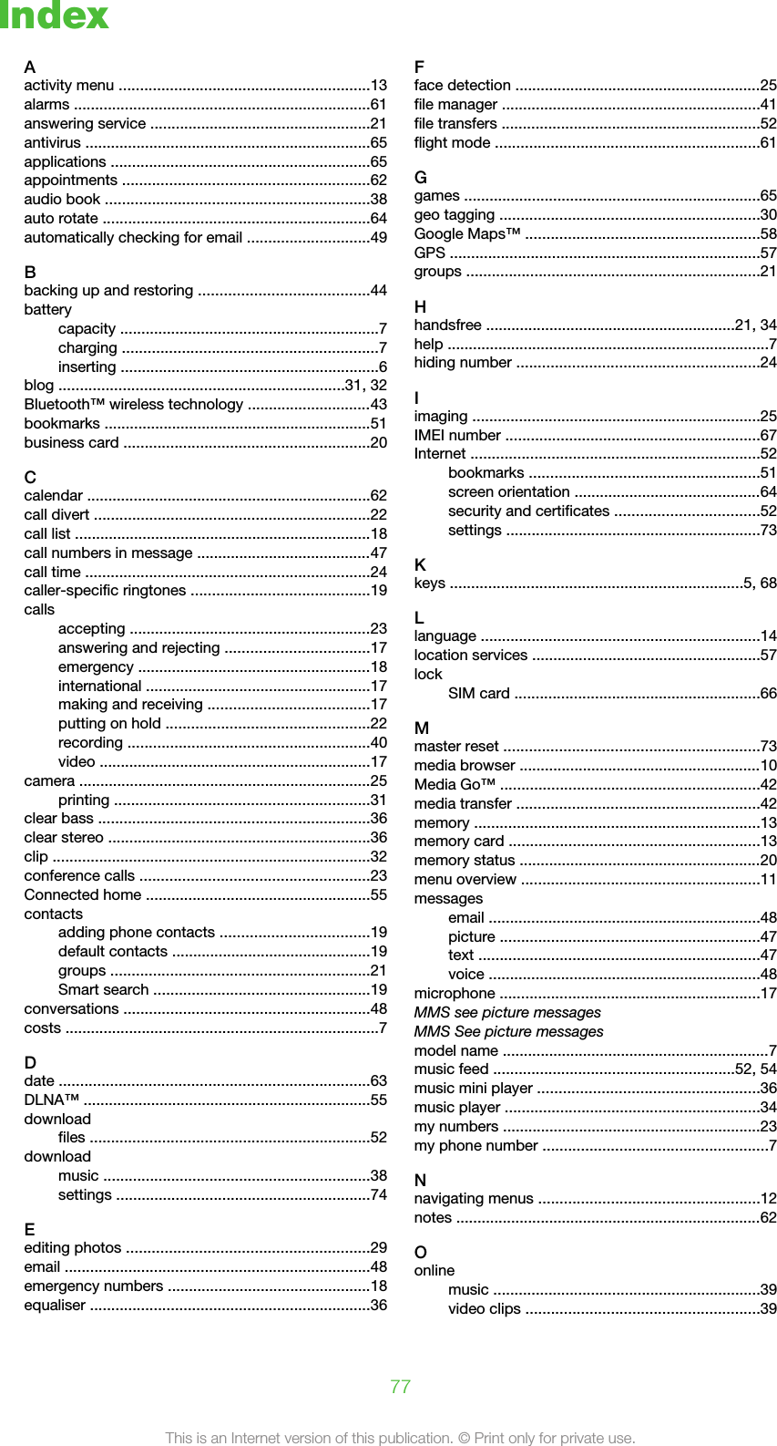 IndexAactivity menu ...........................................................13alarms ......................................................................61answering service ....................................................21antivirus ...................................................................65applications .............................................................65appointments ..........................................................62audio book ..............................................................38auto rotate ...............................................................64automatically checking for email .............................49Bbacking up and restoring ........................................44batterycapacity .............................................................7charging ............................................................7inserting .............................................................6blog ...................................................................31, 32Bluetooth™ wireless technology .............................43bookmarks ...............................................................51business card ..........................................................20Ccalendar ...................................................................62call divert .................................................................22call list ......................................................................18call numbers in message .........................................47call time ...................................................................24caller-specific ringtones ..........................................19callsaccepting .........................................................23answering and rejecting ..................................17emergency .......................................................18international .....................................................17making and receiving ......................................17putting on hold ................................................22recording .........................................................40video ................................................................17camera .....................................................................25printing ............................................................31clear bass ................................................................36clear stereo ..............................................................36clip ...........................................................................32conference calls ......................................................23Connected home .....................................................55contactsadding phone contacts ...................................19default contacts ...............................................19groups .............................................................21Smart search ...................................................19conversations ..........................................................48costs ..........................................................................7Ddate .........................................................................63DLNA™ ....................................................................55downloadfiles ..................................................................52downloadmusic ...............................................................38settings ............................................................74Eediting photos .........................................................29email ........................................................................48emergency numbers ................................................18equaliser ..................................................................36Fface detection ..........................................................25file manager .............................................................41file transfers .............................................................52flight mode ..............................................................61Ggames ......................................................................65geo tagging .............................................................30Google Maps™ .......................................................58GPS .........................................................................57groups .....................................................................21Hhandsfree ...........................................................21, 34help ............................................................................7hiding number .........................................................24Iimaging ....................................................................25IMEI number ............................................................67Internet ....................................................................52bookmarks ......................................................51screen orientation ............................................64security and certificates ..................................52settings ............................................................73Kkeys .....................................................................5, 68Llanguage ..................................................................14location services ......................................................57lockSIM card ..........................................................66Mmaster reset ............................................................73media browser .........................................................10Media Go™ .............................................................42media transfer .........................................................42memory ...................................................................13memory card ...........................................................13memory status .........................................................20menu overview ........................................................11messagesemail ................................................................48picture .............................................................47text ..................................................................47voice ................................................................48microphone .............................................................17MMS see picture messagesMMS See picture messagesmodel name ...............................................................7music feed .........................................................52, 54music mini player ....................................................36music player ............................................................34my numbers .............................................................23my phone number .....................................................7Nnavigating menus ....................................................12notes ........................................................................62Oonlinemusic ...............................................................39video clips .......................................................3977This is an Internet version of this publication. © Print only for private use.