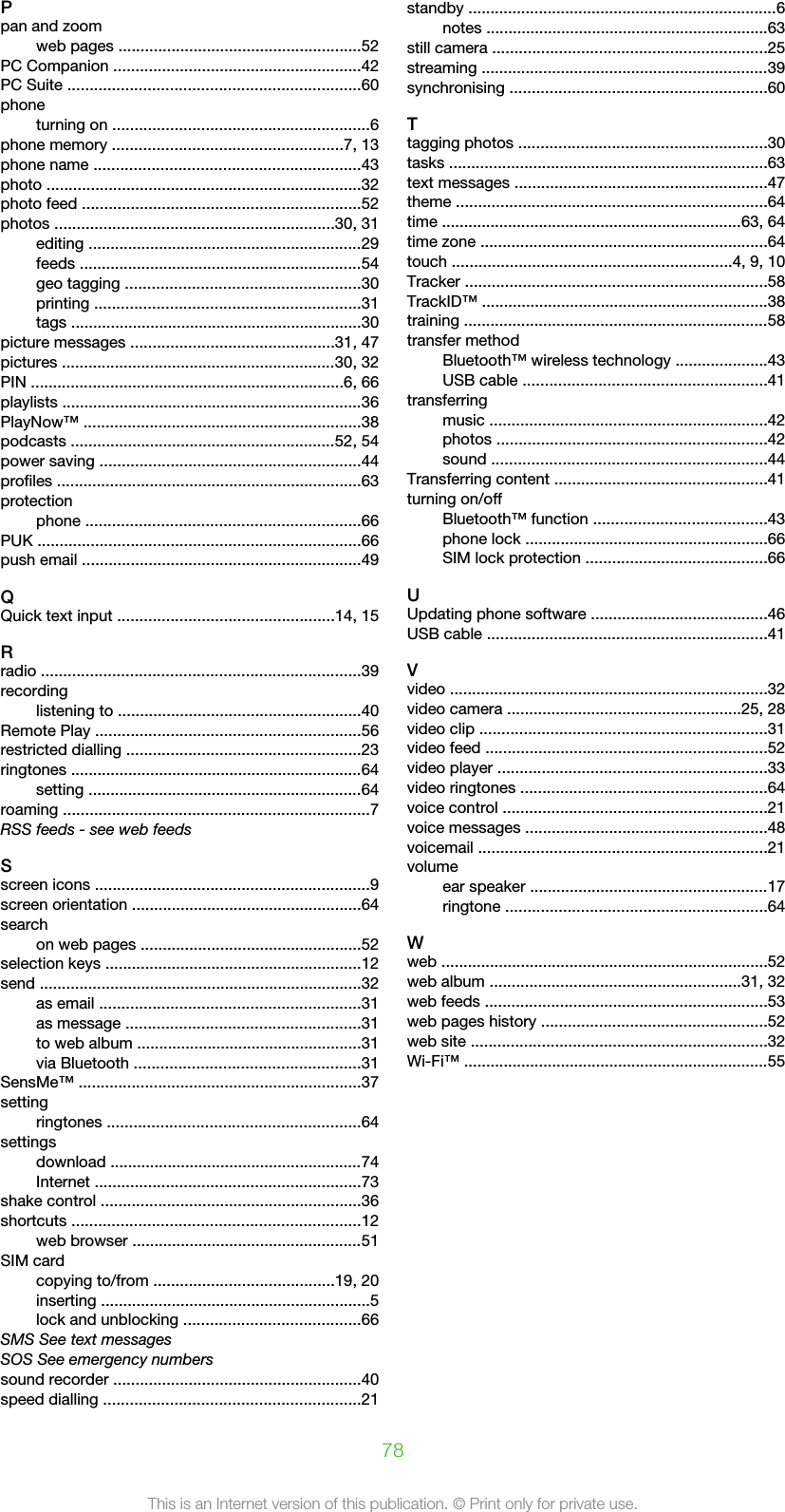 Ppan and zoomweb pages .......................................................52PC Companion ........................................................42PC Suite ..................................................................60phoneturning on ..........................................................6phone memory ....................................................7, 13phone name ............................................................43photo .......................................................................32photo feed ...............................................................52photos ...............................................................30, 31editing ..............................................................29feeds ................................................................54geo tagging .....................................................30printing ............................................................31tags ..................................................................30picture messages ..............................................31, 47pictures ..............................................................30, 32PIN .......................................................................6, 66playlists ....................................................................36PlayNow™ ...............................................................38podcasts ............................................................52, 54power saving ...........................................................44profiles .....................................................................63protectionphone ..............................................................66PUK .........................................................................66push email ...............................................................49QQuick text input .................................................14, 15Rradio ........................................................................39recordinglistening to .......................................................40Remote Play ............................................................56restricted dialling .....................................................23ringtones ..................................................................64setting ..............................................................64roaming .....................................................................7RSS feeds - see web feedsSscreen icons ..............................................................9screen orientation ....................................................64searchon web pages ..................................................52selection keys ..........................................................12send .........................................................................32as email ...........................................................31as message .....................................................31to web album ...................................................31via Bluetooth ...................................................31SensMe™ ................................................................37settingringtones .........................................................64settingsdownload .........................................................74Internet ............................................................73shake control ...........................................................36shortcuts .................................................................12web browser ....................................................51SIM cardcopying to/from .........................................19, 20inserting .............................................................5lock and unblocking ........................................66SMS See text messagesSOS See emergency numberssound recorder ........................................................40speed dialling ..........................................................21standby ......................................................................6notes ................................................................63still camera ..............................................................25streaming .................................................................39synchronising ..........................................................60Ttagging photos ........................................................30tasks ........................................................................63text messages .........................................................47theme ......................................................................64time ....................................................................63, 64time zone .................................................................64touch ...............................................................4, 9, 10Tracker ....................................................................58TrackID™ .................................................................38training .....................................................................58transfer methodBluetooth™ wireless technology .....................43USB cable .......................................................41transferringmusic ...............................................................42photos .............................................................42sound ..............................................................44Transferring content ................................................41turning on/offBluetooth™ function .......................................43phone lock .......................................................66SIM lock protection .........................................66UUpdating phone software ........................................46USB cable ...............................................................41Vvideo ........................................................................32video camera .....................................................25, 28video clip .................................................................31video feed ................................................................52video player .............................................................33video ringtones ........................................................64voice control ............................................................21voice messages .......................................................48voicemail .................................................................21volumeear speaker ......................................................17ringtone ...........................................................64Wweb ..........................................................................52web album .........................................................31, 32web feeds ................................................................53web pages history ...................................................52web site ...................................................................32Wi-Fi™ .....................................................................5578This is an Internet version of this publication. © Print only for private use.