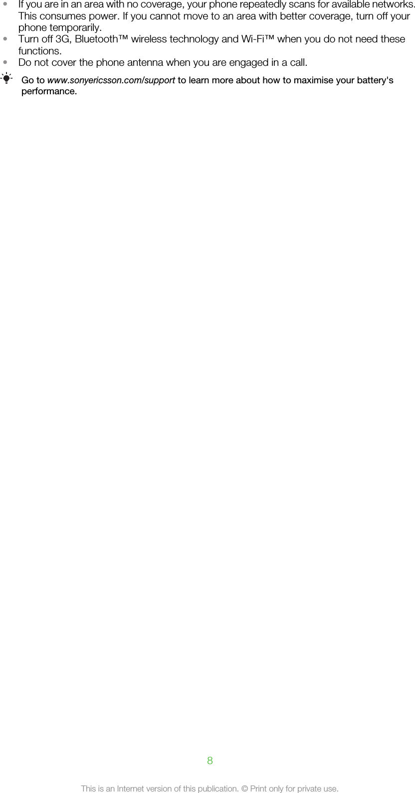 •If you are in an area with no coverage, your phone repeatedly scans for available networks.This consumes power. If you cannot move to an area with better coverage, turn off yourphone temporarily.•Turn off 3G, Bluetooth™ wireless technology and Wi-Fi™ when you do not need thesefunctions.•Do not cover the phone antenna when you are engaged in a call.Go to www.sonyericsson.com/support to learn more about how to maximise your battery&apos;sperformance.8This is an Internet version of this publication. © Print only for private use.