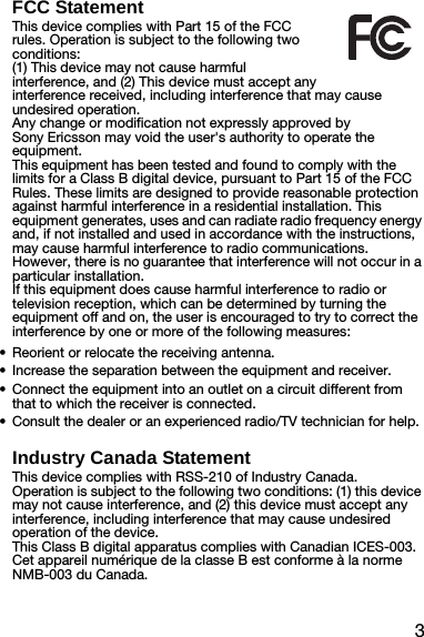 3FCC StatementThis device complies with Part 15 of the FCC rules. Operation is subject to the following two conditions:(1) This device may not cause harmful interference, and (2) This device must accept any interference received, including interference that may cause undesired operation.Any change or modification not expressly approved by Sony Ericsson may void the user&apos;s authority to operate the equipment.This equipment has been tested and found to comply with the limits for a Class B digital device, pursuant to Part 15 of the FCC Rules. These limits are designed to provide reasonable protection against harmful interference in a residential installation. This equipment generates, uses and can radiate radio frequency energy and, if not installed and used in accordance with the instructions, may cause harmful interference to radio communications. However, there is no guarantee that interference will not occur in a particular installation.If this equipment does cause harmful interference to radio or television reception, which can be determined by turning the equipment off and on, the user is encouraged to try to correct the interference by one or more of the following measures:•Reorient or relocate the receiving antenna.•Increase the separation between the equipment and receiver.•Connect the equipment into an outlet on a circuit different from that to which the receiver is connected.•Consult the dealer or an experienced radio/TV technician for help.Industry Canada StatementThis device complies with RSS-210 of Industry Canada.Operation is subject to the following two conditions: (1) this device may not cause interference, and (2) this device must accept any interference, including interference that may cause undesired operation of the device.This Class B digital apparatus complies with Canadian ICES-003.Cet appareil numérique de la classe B est conforme à la norme NMB-003 du Canada.