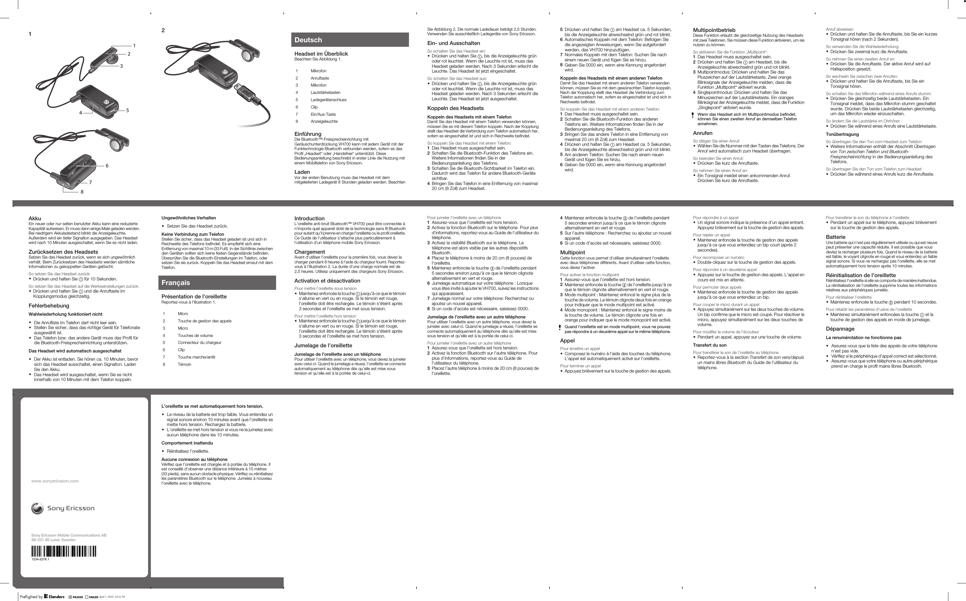 113425678April 1, 2010  16:06:242April 1, 2010  16:06:25DeutschHeadset im ÜberblickBeachten Sie Abbildung 1.1 Mikrofon2 Anruftaste3 Mikrofon4 Lautstärketasten5 Ladegerätanschluss6 Clip7 Ein/Aus-Taste8 AnzeigeleuchteEinführungDie Bluetooth™-Freisprecheinrichtung mitGeräuschunterdrückung VH700 kann mit jedem Gerät mit derFunktechnologie Bluetooth verbunden werden, sofern es dasProfil „Headset“ oder „Handsfree“ unterstützt. DieseBedienungsanleitung beschreibt in erster Linie die Nutzung miteinem Mobiltelefon von Sony Ericsson.LadenVor der ersten Benutzung muss das Headset mit demmitgelieferten Ladegerät 8 Stunden geladen werden. BeachtenApril 1, 2010  16:06:25Sie Abbildung 2. Die normale Ladedauer beträgt 2,5 Stunden.Verwenden Sie ausschließlich Ladegeräte von Sony Ericsson.Ein- und AusschaltenSo schalten Sie das Headset ein:•Drücken und halten Sie  , bis die Anzeigeleuchte grünoder rot leuchtet. Wenn die Leuchte rot ist, muss dasHeadset geladen werden. Nach 3 Sekunden erlischt dieLeuchte. Das Headset ist jetzt eingeschaltet.So schalten Sie das Headset aus:•Drücken und halten Sie  , bis die Anzeigeleuchte grünoder rot leuchtet. Wenn die Leuchte rot ist, muss dasHeadset geladen werden. Nach 3 Sekunden erlischt dieLeuchte. Das Headset ist jetzt ausgeschaltet.Koppeln des HeadsetsKoppeln des Headsets mit einem TelefonDamit Sie das Headset mit einem Telefon verwenden können,müssen Sie es mit diesem Telefon koppeln. Nach der Kopplungstellt das Headset die Verbindung zum Telefon automatisch her,sofern es eingeschaltet ist und sich in Reichweite befindet.So koppeln Sie das Headset mit einem Telefon:1Das Headset muss ausgeschaltet sein.2Schalten Sie die Bluetooth-Funktion des Telefons ein.Weitere Informationen finden Sie in derBedienungsanleitung des Telefons.3Schalten Sie die Bluetooth-Sichtbarkeit im Telefon ein.Dadurch wird das Telefon für andere Bluetooth-Gerätesichtbar.4Bringen Sie das Telefon in eine Entfernung von maximal20 cm (8 Zoll) zum Headset.April 1, 2010  16:06:255Drücken und halten Sie   am Headset ca. 5 Sekunden,bis die Anzeigeleuchte abwechselnd grün und rot blinkt.6Automatisches Koppeln mit dem Telefon: Befolgen Siedie angezeigten Anweisungen, wenn Sie aufgefordertwerden, das VH700 hinzuzufügen.7Normales Koppeln mit dem Telefon: Suchen Sie nacheinem neuen Gerät und fügen Sie es hinzu.8Geben Sie 0000 ein, wenn eine Kennung angefordertwird.Koppeln des Headsets mit einem anderen TelefonDamit Sie das Headset mit einem anderen Telefon verwendenkönnen, müssen Sie es mit dem gewünschten Telefon koppeln.Nach der Kopplung stellt das Headset die Verbindung zumTelefon automatisch her, sofern es eingeschaltet ist und sich inReichweite befindet.So koppeln Sie das Headset mit einem anderen Telefon:1Das Headset muss ausgeschaltet sein.2Schalten Sie die Bluetooth-Funktion des anderenTelefons ein. Weitere Informationen finden Sie in derBedienungsanleitung des Telefons.3Bringen Sie das andere Telefon in eine Entfernung vonmaximal 20 cm (8 Zoll) zum Headset.4Drücken und halten Sie   am Headset ca. 5 Sekunden,bis die Anzeigeleuchte abwechselnd grün und rot blinkt.5Am anderen Telefon: Suchen Sie nach einem neuenGerät und fügen Sie es hinzu.6Geben Sie 0000 ein, wenn eine Kennung angefordertwird.April 1, 2010  16:06:25MultipointbetriebDiese Funktion erlaubt die gleichzeitige Nutzung des Headsetsmit zwei Telefonen. Sie müssen diese Funktion aktivieren, um sienutzen zu können.So aktivieren Sie die Funktion „Multipoint“:1Das Headset muss ausgeschaltet sein.2Drücken und halten Sie   am Headset, bis dieAnzeigeleuchte abwechselnd grün und rot blinkt.3Multipointmodus: Drücken und halten Sie dasPluszeichen auf der Lautstärketaste. Zwei orangeBlinksignale der Anzeigeleuchte melden, dass dieFunktion „Multipoint“ aktiviert wurde.4Singlepointmodus: Drücken und halten Sie dasMinuszeichen auf der Lautstärketaste. Ein orangesBlinksignal der Anzeigeleuchte meldet, dass die Funktion„Singlepoint“ aktiviert wurde.Wenn das Headset sich im Multipointmodus befindet,können Sie einen zweiten Anruf an demselben Telefonannehmen.AnrufenSo tätigen Sie einen Anruf:•Wählen Sie die Nummer mit den Tasten des Telefons. DerAnruf wird automatisch zum Headset übertragen.So beenden Sie einen Anruf:•Drücken Sie kurz die Anruftaste.So nehmen Sie einen Anruf an:•Ein Tonsignal meldet einen ankommenden Anruf.Drücken Sie kurz die Anruftaste.April 1, 2010  16:06:25Anruf abweisen•Drücken und halten Sie die Anruftaste, bis Sie ein kurzesTonsignal hören (nach 2 Sekunden).So verwenden Sie die Wahlwiederholung:•Drücken Sie zweimal kurz die Anruftaste.So nehmen Sie einen zweiten Anruf an:•Drücken Sie die Anruftaste. Der aktive Anruf wird aufHalteposition gesetzt.So wechseln Sie zwischen zwei Anrufen:•Drücken und halten Sie die Anruftaste, bis Sie einTonsignal hören.So schalten Sie das Mikrofon während eines Anrufs stumm:•Drücken Sie gleichzeitig beide Lautstärketasten. EinTonsignal meldet, dass das Mikrofon stumm geschaltetwurde. Drücken Sie beide Lautstärketasten gleichzeitig,um das Mikrofon wieder einzuschalten.So ändern Sie die Lautstärke im Ohrhörer:•Drücken Sie während eines Anrufs eine Lautstärketaste.TonübertragungSo übertragen Sie den Ton vom Headset zum Telefon:•Weitere Informationen enthält der Abschnitt Übertragenvon Ton zwischen Telefon und Bluetooth-Freisprecheinrichtung in der Bedienungsanleitung desTelefons.So übertragen Sie den Ton vom Telefon zum Headset:•Drücken Sie während eines Anrufs kurz die Anruftaste.April 1, 2010  16:06:25Pour transférer le son du téléphone à l’oreillette•Pendant un appel sur le téléphone, appuyez brièvementsur la touche de gestion des appels.BatterieUne batterie qui n’est pas régulièrement utilisée ou qui est neuvepeut présenter une capacité réduite. Il est possible que vousdeviez la recharger plusieurs fois. Quand le niveau de la batterieest faible, le voyant clignote en rouge et vous entendez un faiblesignal sonore. Si vous ne rechargez pas l’oreillette, elle se metautomatiquement hors tension après 10 minutes.Réinitialisation de l’oreilletteRéinitialisez l’oreillette si elle se comporte de manière inattendue.La réinitialisation de l’oreillette supprime toutes les informationsrelatives aux périphériques jumelés.Pour réinitialiser l’oreillette•Maintenez enfoncée la touche   pendant 10 secondes.Pour rétablir les paramètres d&apos;usine de l&apos;oreillette•Maintenez simultanément enfoncées la touche   et latouche de gestion des appels en mode de jumelage.DépannageLa renumérotation ne fonctionne pas•Assurez-vous que la liste des appels de votre téléphonen’est pas vide.•Vérifiez si le périphérique d’appel correct est sélectionné.•Assurez-vous que votre téléphone ou autre périphériqueprend en charge le profil mains libres Bluetooth.April 1, 2010  16:06:25Pour répondre à un appel•Un signal sonore indique la présence d’un appel entrant.Appuyez brièvement sur la touche de gestion des appels.Pour rejeter un appel•Maintenez enfoncée la touche de gestion des appelsjusqu&apos;à ce que vous entendiez un bip court (après 2secondes).Pour recomposer un numéro•Double-cliquez sur la touche de gestion des appels.Pour répondre à un deuxième appel•Appuyez sur la touche de gestion des appels. L’appel encours est mis en attente.Pour permuter deux appels•Maintenez enfoncée la touche de gestion des appelsjusqu&apos;à ce que vous entendiez un bip.Pour couper le micro durant un appel•Appuyez simultanément sur les deux touches de volume.Un bip confirme que le micro est coupé. Pour réactiver lemicro, appuyez simultanément sur les deux touches devolume.Pour modifier le volume de l’écouteur•Pendant un appel, appuyez sur une touche de volume.Transfert du sonPour transférer le son de l’oreillette au téléphone•Reportez-vous à la section Transfert de son vers/depuisun mains libres Bluetooth du Guide de l’utilisateur dutéléphone.April 1, 2010  16:06:254Maintenez enfoncée la touche   de l&apos;oreillette pendant5 secondes environ jusqu&apos;à ce que le témoin clignotealternativement en vert et rouge.5Sur l’autre téléphone : Recherchez ou ajoutez un nouvelappareil.6Si un code d’accès est nécessaire, saisissez 0000.MultipointCette fonction vous permet d&apos;utiliser simultanément l&apos;oreilletteavec deux téléphones différents. Avant d&apos;utiliser cette fonction,vous devez l&apos;activer.Pour activer la fonction multipoint1Assurez-vous que l’oreillette est hors tension.2Maintenez enfoncée la touche   de l&apos;oreillette jusqu&apos;à ceque le témoin clignote alternativement en vert et rouge.3Mode multipoint : Maintenez enfoncé le signe plus de latouche de volume. Le témoin clignote deux fois en orangepour indiquer que le mode multipoint est activé.4Mode monopoint : Maintenez enfoncé le signe moins dela touche de volume. Le témoin clignote une fois enorange pour indiquer que le mode monopoint est activé.Quand l&apos;oreillette est en mode multipoint, vous ne pouvezpas répondre à un deuxième appel sur le même téléphone.AppelPour émettre un appel•Composez le numéro à l’aide des touches du téléphone.L’appel est automatiquement activé sur l’oreillette.Pour terminer un appel•Appuyez brièvement sur la touche de gestion des appels.April 1, 2010  16:06:25Pour jumeler l’oreillette avec un téléphone1Assurez-vous que l’oreillette est hors tension.2Activez la fonction Bluetooth sur le téléphone. Pour plusd’informations, reportez-vous au Guide de l’utilisateur dutéléphone.3Activez la visibilité Bluetooth sur le téléphone. Letéléphone est alors visible par les autres dispositifsBluetooth.4Placez le téléphone à moins de 20 cm (8 pouces) del’oreillette.5Maintenez enfoncée la touche   de l&apos;oreillette pendant5 secondes environ jusqu&apos;à ce que le témoin clignotealternativement en vert et rouge.6Jumelage automatique sur votre téléphone : Lorsquevous êtes invité à ajouter le VH700, suivez les instructionsqui apparaissent.7Jumelage normal sur votre téléphone: Recherchez ouajoutez un nouvel appareil.8Si un code d’accès est nécessaire, saisissez 0000.Jumelage de l’oreillette avec un autre téléphonePour utiliser l’oreillette avec un autre téléphone, vous devez lajumeler avec celui-ci. Quand le jumelage a réussi, l’oreillette seconnecte automatiquement au téléphone dès qu’elle est misesous tension et qu’elle est à la portée de celui-ci.Pour jumeler l’oreillette avec un autre téléphone1Assurez-vous que l’oreillette est hors tension.2Activez la fonction Bluetooth sur l’autre téléphone. Pourplus d’informations, reportez-vous au Guide del’utilisateur du téléphone.3Placez l’autre téléphone à moins de 20 cm (8 pouces) del’oreillette.April 1, 2010  16:06:25Ungewöhnliches Verhalten•Setzen Sie das Headset zurück.Keine Verbindung zum TelefonStellen Sie sicher, dass das Headset geladen ist und sich inReichweite des Telefons befindet. Es empfiehlt sich eineEntfernung von maximal 10 m (33 Fuß). In der Sichtlinie zwischenden Geräten sollten sich keine festen Gegenstände befinden.Überprüfen Sie die Bluetooth-Einstellungen im Telefon, odersetzen Sie sie zurück. Koppeln Sie das Headset erneut mit demTelefon.FrançaisPrésentation de l’oreilletteReportez-vous à l&apos;illustration 1.1 Micro2 Touche de gestion des appels3 Micro4 Touches de volume5 Connecteur du chargeur6 Clip7 Touche marche/arrêt8 TémoinApril 1, 2010  16:06:25AkkuEin neuer oder nur selten benutzter Akku kann eine reduzierteKapazität aufweisen. Er muss dann einige Male geladen werden.Bei niedrigem Akkuladestand blinkt die Anzeigeleuchte.Außerdem wird ein tiefer Signalton ausgegeben. Das Headsetwird nach 10 Minuten ausgeschaltet, wenn Sie es nicht laden.Zurücksetzen des HeadsetsSetzen Sie das Headset zurück, wenn es sich ungewöhnlichverhält. Beim Zurücksetzen des Headsets werden sämtlicheInformationen zu gekoppelten Geräten gelöscht.So setzen Sie das Headset zurück:•Drücken und halten Sie   für 10 Sekunden.So setzen Sie das Headset auf die Werkseinstellungen zurück:•Drücken und halten Sie   und die Anruftaste imKopplungsmodus gleichzeitig.FehlerbehebungWahlwiederholung funktioniert nicht•Die Anrufliste im Telefon darf nicht leer sein.•Stellen Sie sicher, dass das richtige Gerät für Telefonateausgewählt ist.•Das Telefon bzw. das andere Gerät muss das Profil fürdie Bluetooth-Freisprecheinrichtung unterstützen.Das Headset wird automatisch ausgeschaltet•Der Akku ist entladen. Sie hören ca. 10 Minuten, bevorsich das Headset ausschaltet, einen Signalton. LadenSie den Akku.•Das Headset wird ausgeschaltet, wenn Sie es nichtinnerhalb von 10 Minuten mit dem Telefon koppeln.April 1, 2010  16:06:25IntroductionL&apos;oreillette anti-bruit Bluetooth™ VH700 peut être connectée àn&apos;importe quel appareil doté de la technologie sans fil Bluetoothpour autant qu&apos;il prenne en charge l&apos;oreillette ou le profil oreillette.Ce Guide de l&apos;utilisateur s&apos;attache plus particulièrement àl&apos;utilisation d&apos;un téléphone mobile Sony Ericsson.ChargementAvant d’utiliser l’oreillette pour la première fois, vous devez lacharger pendant 8 heures à l’aide du chargeur fourni. Reportez-vous à l&apos;illustration 2. La durée d’une charge normale est de2,5 heures. Utilisez uniquement des chargeurs Sony Ericsson.Activation et désactivationPour mettre l’oreillette sous tension•Maintenez enfoncée la touche   jusqu&apos;à ce que le témoins&apos;allume en vert ou en rouge. Si le témoin est rouge,l&apos;oreillette doit être rechargée. Le témoin s&apos;éteint après3 secondes et l&apos;oreillette se met sous tension.Pour mettre l’oreillette hors tension•Maintenez enfoncée la touche   jusqu&apos;à ce que le témoins&apos;allume en vert ou en rouge. Si le témoin est rouge,l&apos;oreillette doit être rechargée. Le témoin s&apos;éteint après3 secondes et l&apos;oreillette se met hors tension.Jumelage de l’oreilletteJumelage de l’oreillette avec un téléphonePour utiliser l’oreillette avec un téléphone, vous devez la jumeleravec celui-ci. Quand le jumelage a réussi, l’oreillette se connecteautomatiquement au téléphone dès qu’elle est mise soustension et qu’elle est à la portée de celui-ci.April 1, 2010  16:06:25L’oreillette se met automatiquement hors tension.•Le niveau de la batterie est trop faible. Vous entendez unsignal sonore environ 10 minutes avant que l’oreillette semette hors tension. Rechargez la batterie.•L’oreillette se met hors tension si vous ne la jumelez avecaucun téléphone dans les 10 minutes.Comportement inattendu•Réinitialisez l’oreillette.Aucune connexion au téléphoneVérifiez que l’oreillette est chargée et à portée du téléphone. Ilest conseillé d’observer une distance inférieure à 10 mètres(33 pieds), sans aucun obstacle physique. Vérifiez ou réinitialisezles paramètres Bluetooth sur le téléphone. Jumelez à nouveaul’oreillette avec le téléphone.April 1, 2010  16:06:25www.sonyericsson.comSony Ericsson Mobile Communications ABSE-221 88 Lund, Sweden1234-2276.1April 1, 2010  16:06:25April 1, 2010  16:31:59