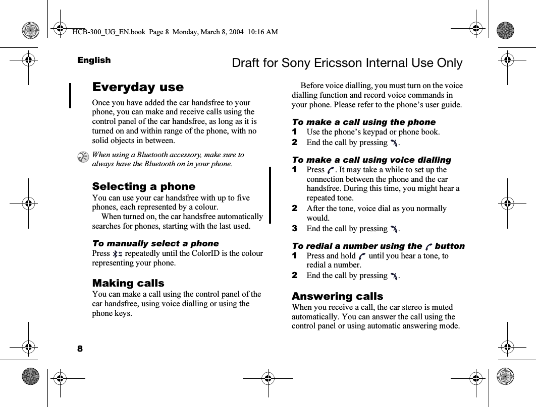 8English Draft for Sony Ericsson Internal Use OnlyEveryday useOnce you have added the car handsfree to your phone, you can make and receive calls using the control panel of the car handsfree, as long as it is turned on and within range of the phone, with no solid objects in between.Selecting a phoneYou can use your car handsfree with up to five phones, each represented by a colour.When turned on, the car handsfree automatically searches for phones, starting with the last used.To manually select a phonePress   repeatedly until the ColorID is the colour representing your phone.Making callsYou can make a call using the control panel of the car handsfree, using voice dialling or using the phone keys.Before voice dialling, you must turn on the voice dialling function and record voice commands in your phone. Please refer to the phone’s user guide.To make a call using the phone1Use the phone’s keypad or phone book.2End the call by pressing  .To make a call using voice dialling1Press  . It may take a while to set up the connection between the phone and the car handsfree. During this time, you might hear a repeated tone. 2After the tone, voice dial as you normally would.3End the call by pressing  .To redial a number using the  button1Press and hold   until you hear a tone, to redial a number.2End the call by pressing  .Answering callsWhen you receive a call, the car stereo is muted automatically. You can answer the call using the control panel or using automatic answering mode. When using a Bluetooth accessory, make sure to always have the Bluetooth on in your phone.HCB-300_UG_EN.book  Page 8  Monday, March 8, 2004  10:16 AM