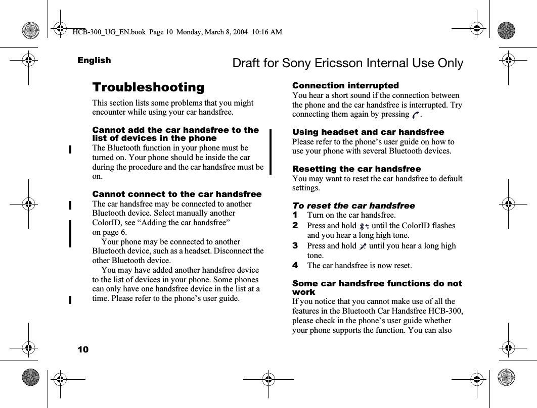 10English Draft for Sony Ericsson Internal Use OnlyTroubleshootingThis section lists some problems that you might encounter while using your car handsfree.Cannot add the car handsfree to the list of devices in the phoneThe Bluetooth function in your phone must be turned on. Your phone should be inside the car during the procedure and the car handsfree must be on.Cannot connect to the car handsfreeThe car handsfree may be connected to another Bluetooth device. Select manually another ColorID, see “Adding the car handsfree” on page 6.Your phone may be connected to another Bluetooth device, such as a headset. Disconnect the other Bluetooth device. You may have added another handsfree device to the list of devices in your phone. Some phones can only have one handsfree device in the list at a time. Please refer to the phone’s user guide.Connection interruptedYou hear a short sound if the connection between the phone and the car handsfree is interrupted. Try connecting them again by pressing .Using headset and car handsfreePlease refer to the phone’s user guide on how to use your phone with several Bluetooth devices.Resetting the car handsfreeYou may want to reset the car handsfree to default settings.To reset the car handsfree1Turn on the car handsfree.2Press and hold   until the ColorID flashes and you hear a long high tone.3Press and hold   until you hear a long high tone.4The car handsfree is now reset.Some car handsfree functions do not workIf you notice that you cannot make use of all the features in the Bluetooth Car Handsfree HCB-300, please check in the phone’s user guide whether your phone supports the function. You can also HCB-300_UG_EN.book  Page 10  Monday, March 8, 2004  10:16 AM