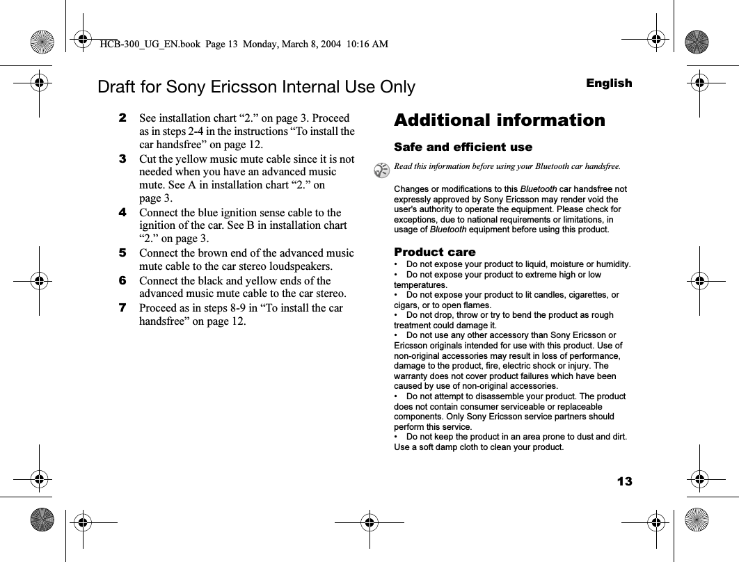 13EnglishDraft for Sony Ericsson Internal Use Only2See installation chart “2.” on page 3. Proceed as in steps 2-4 in the instructions “To install the car handsfree” on page 12.3Cut the yellow music mute cable since it is not needed when you have an advanced music mute. See A in installation chart “2.” on page 3.4Connect the blue ignition sense cable to the ignition of the car. See B in installation chart “2.” on page 3.5Connect the brown end of the advanced music mute cable to the car stereo loudspeakers. 6Connect the black and yellow ends of the advanced music mute cable to the car stereo.7Proceed as in steps 8-9 in “To install the car handsfree” on page 12.Additional informationSafe and efficient useChanges or modifications to this Bluetooth car handsfree not expressly approved by Sony Ericsson may render void the user&apos;s authority to operate the equipment. Please check for exceptions, due to national requirements or limitations, in usage of Bluetooth equipment before using this product.Product care• Do not expose your product to liquid, moisture or humidity.• Do not expose your product to extreme high or low temperatures.• Do not expose your product to lit candles, cigarettes, or cigars, or to open flames. • Do not drop, throw or try to bend the product as rough treatment could damage it.• Do not use any other accessory than Sony Ericsson or Ericsson originals intended for use with this product. Use of non-original accessories may result in loss of performance, damage to the product, fire, electric shock or injury. The warranty does not cover product failures which have been caused by use of non-original accessories.• Do not attempt to disassemble your product. The product does not contain consumer serviceable or replaceable components. Only Sony Ericsson service partners should perform this service.• Do not keep the product in an area prone to dust and dirt. Use a soft damp cloth to clean your product.Read this information before using your Bluetooth car handsfree.HCB-300_UG_EN.book  Page 13  Monday, March 8, 2004  10:16 AM