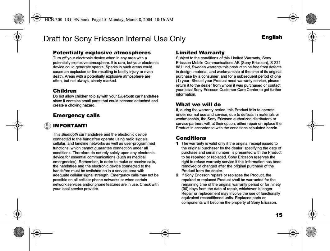 15EnglishDraft for Sony Ericsson Internal Use OnlyPotentially explosive atmospheresTurn off your electronic device when in any area with a potentially explosive atmosphere. It is rare, but your electronic device could generate sparks. Sparks in such areas could cause an explosion or fire resulting in bodily injury or even death. Areas with a potentially explosive atmosphere are often, but not always, clearly marked. ChildrenDo not allow children to play with your Bluetooth car handsfree since it contains small parts that could become detached and create a choking hazard.Emergency calls This Bluetooth car handsfree and the electronic device connected to the handsfree operate using radio signals, cellular, and landline networks as well as user-programmed functions, which cannot guarantee connection under all conditions. Therefore do not rely solely upon any electronic device for essential communications (such as medical emergencies). Remember, in order to make or receive calls, the handsfree and the electronic device connected to the handsfree must be switched on in a service area with adequate cellular signal strength. Emergency calls may not be possible on all cellular phone networks or when certain network services and/or phone features are in use. Check with your local service provider.Limited Warranty Subject to the conditions of this Limited Warranty, Sony Ericsson Mobile Communications AB (Sony Ericsson), S-221 88 Lund, Sweden warrants this product to be free from defects in design, material, and workmanship at the time of its original purchase by a consumer, and for a subsequent period of one (1) year. Should your Product need warranty service, please return it to the dealer from whom it was purchased or contact your local Sony Ericsson Customer Care Center to get further information.What we will doIf, during the warranty period, this Product fails to operate under normal use and service, due to defects in materials or workmanship, the Sony Ericsson authorized distributors or service partners will, at their option, either repair or replace the Product in accordance with the conditions stipulated herein.Conditions1The warranty is valid only if the original receipt issued to the original purchaser by the dealer, specifying the date of purchase and serial number, is presented with the Product to be repaired or replaced. Sony Ericsson reserves the right to refuse warranty service if this information has been removed or changed after the original purchase of the Product from the dealer.2If Sony Ericsson repairs or replaces the Product, the repaired or replaced Product shall be warranted for the remaining time of the original warranty period or for ninety (90) days from the date of repair, whichever is longer. Repair or replacement may involve the use of functionally equivalent reconditioned units. Replaced parts or components will become the property of Sony Ericsson.IMPORTANT!HCB-300_UG_EN.book  Page 15  Monday, March 8, 2004  10:16 AM
