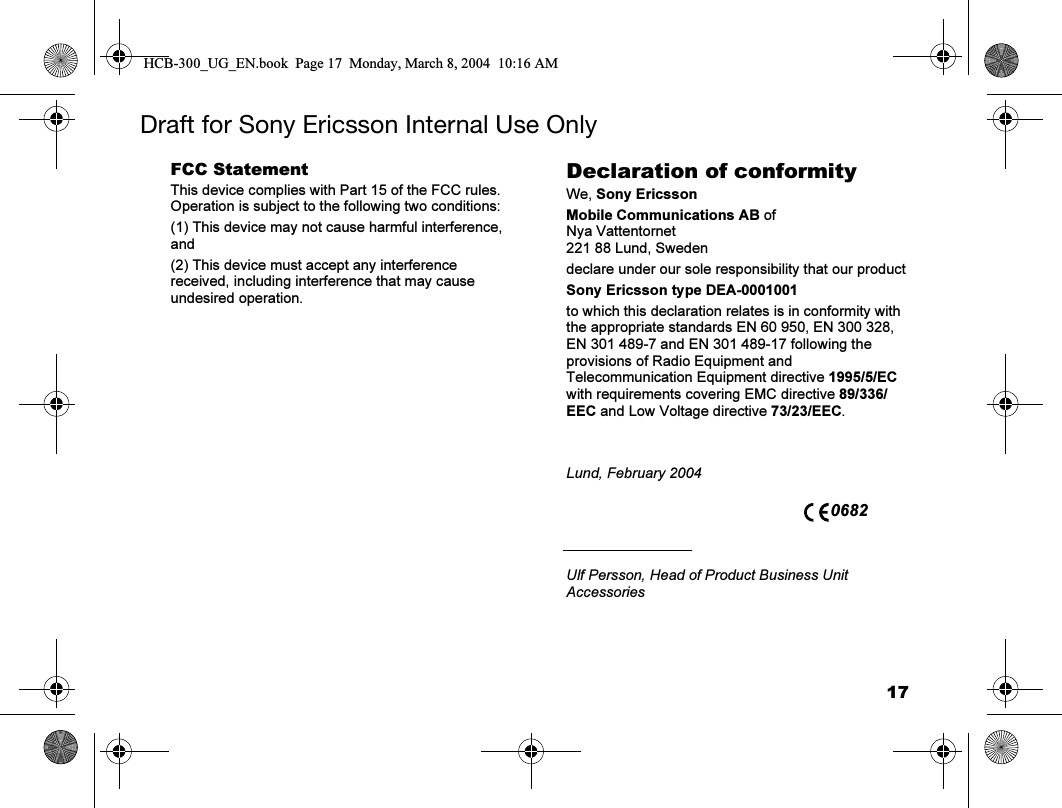 17Draft for Sony Ericsson Internal Use OnlyFCC StatementThis device complies with Part 15 of the FCC rules. Operation is subject to the following two conditions:(1) This device may not cause harmful interference, and(2) This device must accept any interference received, including interference that may cause undesired operation.Declaration of conformityWe, Sony EricssonMobile Communications AB ofNya Vattentornet221 88 Lund, Swedendeclare under our sole responsibility that our productSony Ericsson type DEA-0001001to which this declaration relates is in conformity with the appropriate standards EN 60 950, EN 300 328, EN 301 489-7 and EN 301 489-17 following the provisions of Radio Equipment and Telecommunication Equipment directive 1995/5/EC with requirements covering EMC directive 89/336/EEC and Low Voltage directive 73/23/EEC.Lund, February 2004Ulf Persson, Head of Product Business Unit Accessories 0682HCB-300_UG_EN.book  Page 17  Monday, March 8, 2004  10:16 AM