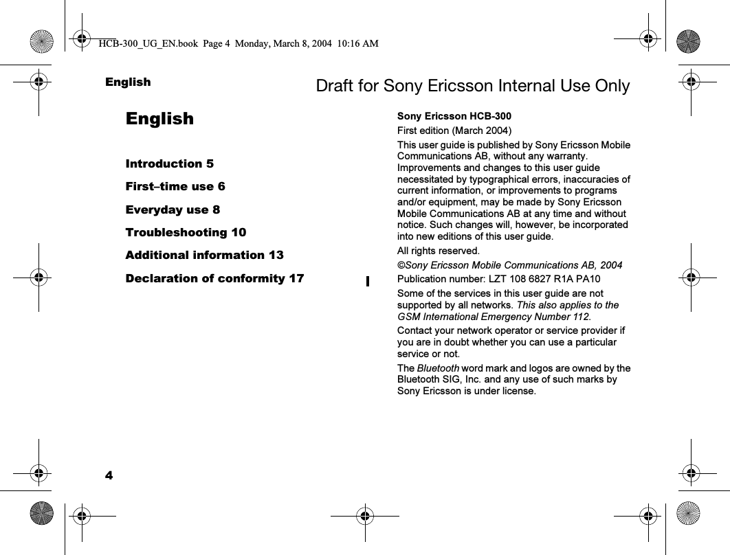 4English Draft for Sony Ericsson Internal Use OnlyEnglishIntroduction 5First–time use 6Everyday use 8Troubleshooting 10Additional information 13Declaration of conformity 17Sony Ericsson HCB-300First edition (March 2004)This user guide is published by Sony Ericsson Mobile Communications AB, without any warranty. Improvements and changes to this user guide necessitated by typographical errors, inaccuracies of current information, or improvements to programs and/or equipment, may be made by Sony Ericsson Mobile Communications AB at any time and without notice. Such changes will, however, be incorporated into new editions of this user guide.All rights reserved.©Sony Ericsson Mobile Communications AB, 2004Publication number: LZT 108 6827 R1A PA10Some of the services in this user guide are not supported by all networks. This also applies to the GSM International Emergency Number 112.Contact your network operator or service provider if you are in doubt whether you can use a particular service or not.The Bluetooth word mark and logos are owned by the Bluetooth SIG, Inc. and any use of such marks by Sony Ericsson is under license.HCB-300_UG_EN.book  Page 4  Monday, March 8, 2004  10:16 AM