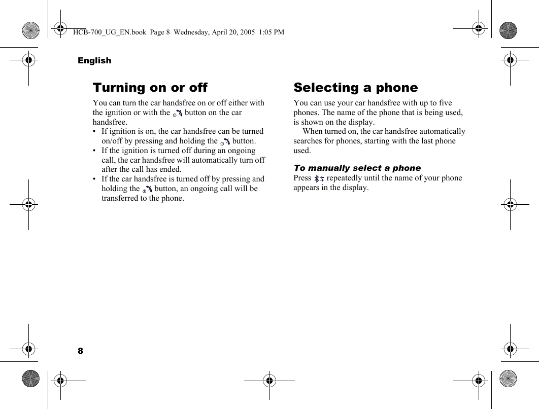 8EnglishTurning on or offYou can turn the car handsfree on or off either with the ignition or with the   button on the car handsfree.• If ignition is on, the car handsfree can be turned on/off by pressing and holding the   button.• If the ignition is turned off during an ongoing call, the car handsfree will automatically turn off after the call has ended.• If the car handsfree is turned off by pressing and holding the   button, an ongoing call will be transferred to the phone.Selecting a phoneYou can use your car handsfree with up to five phones. The name of the phone that is being used, is shown on the display.When turned on, the car handsfree automatically searches for phones, starting with the last phone used.To manually select a phonePress   repeatedly until the name of your phone appears in the display.HCB-700_UG_EN.book  Page 8  Wednesday, April 20, 2005  1:05 PM