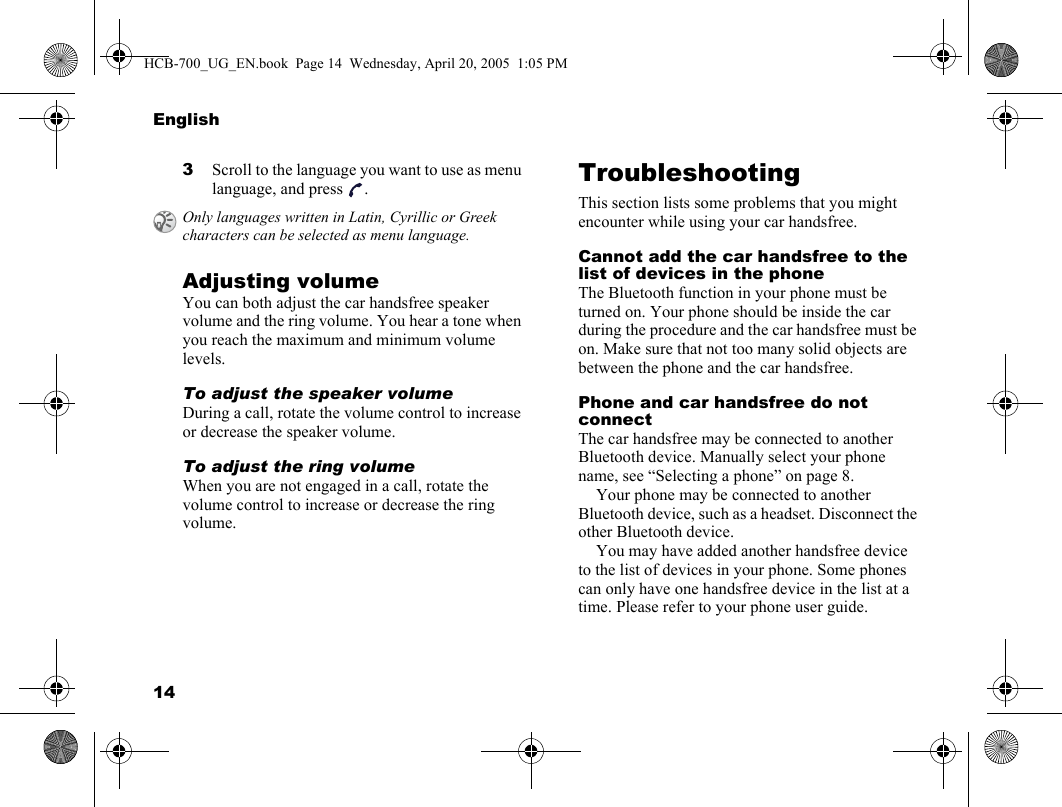 14English3Scroll to the language you want to use as menu language, and press  .Adjusting volumeYou can both adjust the car handsfree speaker volume and the ring volume. You hear a tone when you reach the maximum and minimum volume levels.To adjust the speaker volumeDuring a call, rotate the volume control to increase or decrease the speaker volume.To adjust the ring volumeWhen you are not engaged in a call, rotate the volume control to increase or decrease the ring volume.TroubleshootingThis section lists some problems that you might encounter while using your car handsfree.Cannot add the car handsfree to the list of devices in the phoneThe Bluetooth function in your phone must be turned on. Your phone should be inside the car during the procedure and the car handsfree must be on. Make sure that not too many solid objects are between the phone and the car handsfree.Phone and car handsfree do not connectThe car handsfree may be connected to another Bluetooth device. Manually select your phone name, see “Selecting a phone” on page 8.Your phone may be connected to another Bluetooth device, such as a headset. Disconnect the other Bluetooth device. You may have added another handsfree device to the list of devices in your phone. Some phones can only have one handsfree device in the list at a time. Please refer to your phone user guide.Only languages written in Latin, Cyrillic or Greek characters can be selected as menu language. HCB-700_UG_EN.book  Page 14  Wednesday, April 20, 2005  1:05 PM