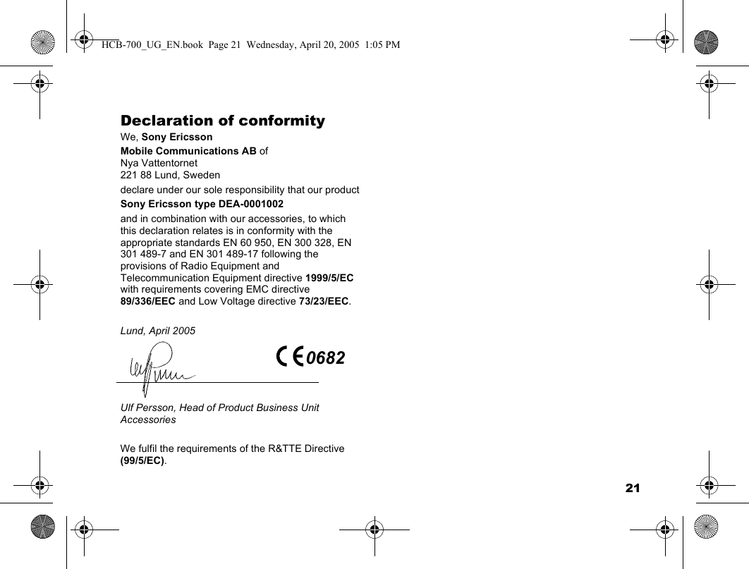 21Declaration of conformityWe, Sony EricssonMobile Communications AB ofNya Vattentornet221 88 Lund, Swedendeclare under our sole responsibility that our productSony Ericsson type DEA-0001002and in combination with our accessories, to which this declaration relates is in conformity with the appropriate standards EN 60 950, EN 300 328, EN 301 489-7 and EN 301 489-17 following the provisions of Radio Equipment and Telecommunication Equipment directive 1999/5/EC with requirements covering EMC directive 89/336/EEC and Low Voltage directive 73/23/EEC.Lund, April 2005Ulf Persson, Head of Product Business Unit AccessoriesWe fulfil the requirements of the R&amp;TTE Directive (99/5/EC).0682HCB-700_UG_EN.book  Page 21  Wednesday, April 20, 2005  1:05 PM