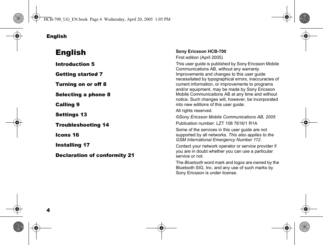 4EnglishEnglishIntroduction 5Getting started 7Turning on or off 8Selecting a phone 8Calling 9Settings 13Troubleshooting 14Icons 16Installing 17Declaration of conformity 21Sony Ericsson HCB-700First edition (April 2005)This user guide is published by Sony Ericsson Mobile Communications AB, without any warranty. Improvements and changes to this user guide necessitated by typographical errors, inaccuracies of current information, or improvements to programs and/or equipment, may be made by Sony Ericsson Mobile Communications AB at any time and without notice. Such changes will, however, be incorporated into new editions of this user guide.All rights reserved.©Sony Ericsson Mobile Communications AB, 2005Publication number: LZT 108 7616/1 R1ASome of the services in this user guide are not supported by all networks. This also applies to the GSM International Emergency Number 112.Contact your network operator or service provider if you are in doubt whether you can use a particular service or not.The Bluetooth word mark and logos are owned by the Bluetooth SIG, Inc. and any use of such marks by Sony Ericsson is under license.HCB-700_UG_EN.book  Page 4  Wednesday, April 20, 2005  1:05 PM