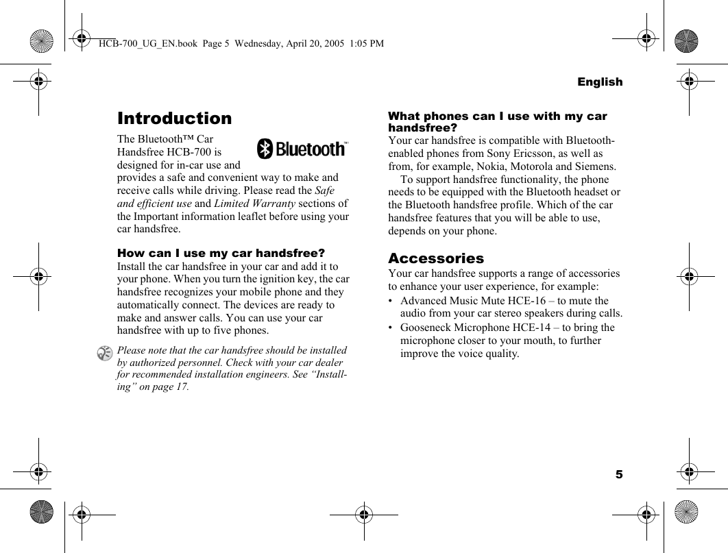 5EnglishIntroductionThe Bluetooth™ Car Handsfree HCB-700 is designed for in-car use and provides a safe and convenient way to make and receive calls while driving. Please read the Safe and efficient use and Limited Warranty sections of the Important information leaflet before using your car handsfree.How can I use my car handsfree?Install the car handsfree in your car and add it to your phone. When you turn the ignition key, the car handsfree recognizes your mobile phone and they automatically connect. The devices are ready to make and answer calls. You can use your car handsfree with up to five phones.What phones can I use with my car handsfree?Your car handsfree is compatible with Bluetooth-enabled phones from Sony Ericsson, as well as from, for example, Nokia, Motorola and Siemens.To support handsfree functionality, the phone needs to be equipped with the Bluetooth headset or the Bluetooth handsfree profile. Which of the car handsfree features that you will be able to use, depends on your phone.AccessoriesYour car handsfree supports a range of accessories to enhance your user experience, for example:• Advanced Music Mute HCE-16 – to mute the audio from your car stereo speakers during calls.• Gooseneck Microphone HCE-14 – to bring the microphone closer to your mouth, to further improve the voice quality.Please note that the car handsfree should be installed by authorized personnel. Check with your car dealer for recommended installation engineers. See “Install-ing” on page 17.HCB-700_UG_EN.book  Page 5  Wednesday, April 20, 2005  1:05 PM
