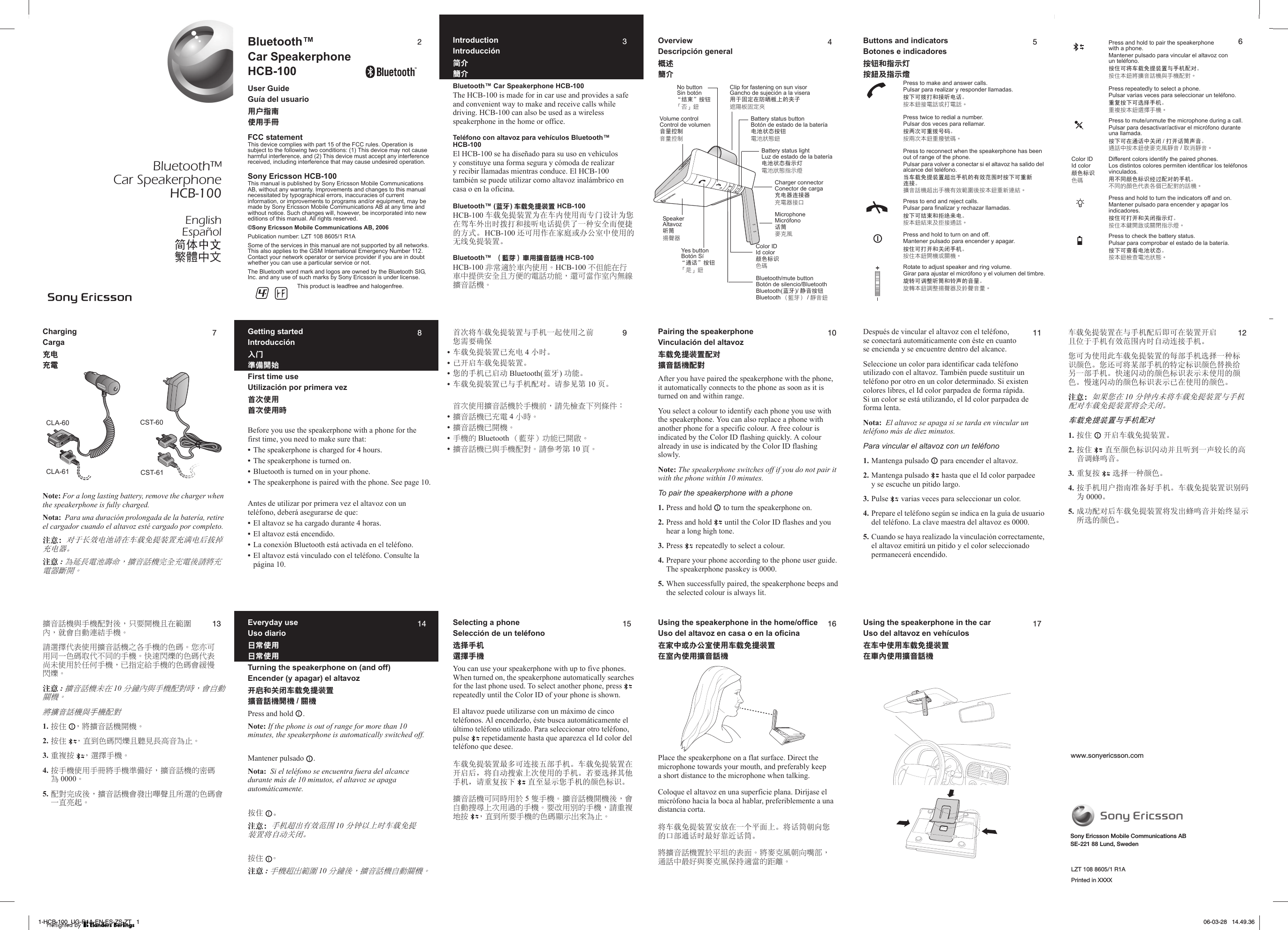 Bluetooth™Car SpeakerphoneHCB-100EnglishEspañolㅔԧЁ᭛ᖅᡝϛМ2Bluetooth™Car SpeakerphoneHCB-100User GuideGuía del usuario፿ઓᒎฉٺҢЙыFCC statementThis device complies with part 15 of the FCC rules. Operation is subject to the following two conditions: (1) This device may not cause harmful interference, and (2) This device must accept any interference received, including interference that may cause undesired operation.Sony Ericsson HCB-100This manual is published by Sony Ericsson Mobile Communications AB, without any warranty. Improvements and changes to this manual necessitated by typographical errors, inaccuracies of current information, or improvements to programs and/or equipment, may be made by Sony Ericsson Mobile Communications AB at any time and without notice. Such changes will, however, be incorporated into new editions of this manual. All rights reserved.©Sony Ericsson Mobile Communications AB, 2006Publication number: LZT 108 8605/1 R1ASome of the services in this manual are not supported by all networks. This also applies to the GSM International Emergency Number 112. Contact your network operator or service provider if you are in doubt whether you can use a particular service or not.The Bluetooth word mark and logos are owned by the Bluetooth SIG, Inc. and any use of such marks by Sony Ericsson is under license.This product is leadfree and halogenfree.3IntroductionIntroducción଼஑ᙏϭBluetooth™ Car Speakerphone HCB-100The HCB-100 is made for in car use and provides a safe and convenient way to make and receive calls while driving. HCB-100 can also be used as a wireless speakerphone in the home or office.Teléfono con altavoz para vehículos Bluetooth™ HCB-100El HCB-100 se ha diseñado para su uso en vehículos y constituye una forma segura y cómoda de realizar y recibir llamadas mientras conduce. El HCB-100 también se puede utilizar como altavoz inalámbrico en casa o en la oficina.Bluetooth™ (౸ዀ)ޱᏲ඾ᄋᓤᒙ HCB-100HCB-100 䔺䕑ܡᦤ㺙㕂Ў೼䔺ݙՓ⫼㗠ϧ䮼䆒䅵Ўᙼ೼偒䔺໪ߎᯊᢼᠧ੠᥹਀⬉䆱ᦤկњϔ⾡ᅝܼ㗠֓᥋ⱘᮍᓣǄHCB-100 䖬ৃ⫼԰೼ᆊᒁ៪ࡲ݀ᅸЁՓ⫼ⱘ᮴㒓ܡᦤ㺙㕂ǄBluetooth™  Ȟᙢ߃ȟٙҢᘗॱၗᐠ HCB-100HCB-100 ߨலᎌܻٙϱٺҢȄHCB-100 Ϛծ૖ӵ՗ٙϛඪټԊӒиП߯ޟႫၗђ૖Ȃᗙџ࿋հࡉϱฒጣᘗॱၗᐠȄ4OverviewDescripción generalগၤᙏϭYes buttonBotón SíĀ䗮䆱āᣝ䪂ȶ࣏ȷ༕No buttonSin botónĀ㒧ᴳāᣝ䪂ȶ׎ȷ༕Battery status buttonBotón de estado de la batería⬉∴⢊ᗕᣝ䪂ცհߐᅗ༕Bluetooth/mute buttonBotón de silencio/BluetoothBluetooth(㪱⠭)/ 䴭䷇ᣝ䪂Bluetooth Ȟᚡࠂȟ /ᔖর༕Color IDId color买㡆ᷛ䆚֒ፅSpeakerAltavoz਀ㄦෳᗏᐡClip for fastening on sun visorGancho de sujeción a la visera⫼Ѣ೎ᅮ೼䰆ᰦᵓϞⱘ།ᄤᏌ༧ޕ۽ܠ׵Volume controlControl de volumen䷇䞣᥻ࠊর༓ఠۘCharger connectorConector de cargaܙ⬉఼䖲᥹఼҇ცᐡతϾMicrophoneMicrófono䆱ㄦ൪ֹলBattery status lightLuz de estado de la batería⬉∴⢊ᗕᣛ⼎♃ცհߐᅗࢽӯᑶ5Buttons and indicatorsBotones e indicadoresږ฽ਜ਼ᒎာࡾࡸ໖ЅࡾҰᐷPress to make and answer calls.Pulsar para realizar y responder llamadas.ᣝϟৃᢼᠧ੠᥹਀⬉䆱Ǆࢷӎ༕తც႖ݕӇც႖ȄPress twice to redial a number.Pulsar dos veces para rellamar.ᣝϸ⃵ৃ䞡ᢼোⷕǄࢷیըӎ༕দዥၳፅȄPress to reconnect when the speakerphone has been out of range of the phone.Pulsar para volver a conectar si el altavoz ha salido del alcance del teléfono.ᔧ䔺䕑ܡᦤ㺙㕂䍙ߎ᠟ᴎⱘ᳝ᬜ㣗ೈᯊᣝϟৃ䞡ᮄ䖲᥹Ǆᙖর႖ᑟ໹ҍјᑟգੜፑඛࢢࢷӎ༕দྲാຕȄPress to end and reject calls.Pulsar para finalizar y rechazar llamadas.ᣝϟৃ㒧ᴳ੠ᢦ㒱ᴹ⬉Ǆࢷӎ༕ຕفфݡత഼႖ȄPress and hold to turn on and off.Mantener pulsado para encender y apagar.ᣝԣৃᠧᓔ੠݇䯁᠟ᴎǄࢷ֝ӎ༕༟ᑟݕᝯᑟȄRotate to adjust speaker and ring volume.Girar para ajustar el micrófono y el volumen del timbre.ᮟ䕀ৃ䇗ᭈ਀ㄦ੠䪗ໄⱘ䷇䞣Ǆొᚼӎ༕Ꭰᑋෳᗏᐡфლᗏর༓Ȅ6Press and hold to pair the speakerphone with a phone.Mantener pulsado para vincular el altavoz con un teléfono.ᣝԣৃᇚ䔺䕑ܡᦤ㺙㕂Ϣ᠟ᴎ䜡ᇍǄࢷ֝ӎ༕௟ᙖর႖ᑟሃјᑟ୨ᅆȄPress repeatedly to select a phone.Pulsar varias veces para seleccionar un teléfono.䞡໡ᣝϟৃ䗝ᢽ᠟ᴎǄদ᎑ࢷӎ༕ᓴᑄјᑟȄPress to mute/unmute the microphone during a call.Pulsar para desactivar/activar el micrófono durante una llamada.ᣝϟৃ೼䗮䆱Ё݇䯁 /ᠧᓔ䆱ㄦໄ䷇Ǆ഼႖Кࢷӎ༕ڹ൪ֹলᔖর /ۤઐᔖরȄColor IDId color买㡆ᷛ䆚֒ፅDifferent colors identify the paired phones.Los distintos colores permiten identificar los teléfonos vinculados.⫼ϡৠ买㡆ᷛ䆚㒣䖛䜡ᇍⱘ᠟ᴎǄЙԢߞᛞ֒҃ࠑԧৎЏ୨ᅆߞ႖ᑟȄPress and hold to turn the indicators off and on.Mantener pulsado para encender y apagar los indicadores.ᣝԣৃᠧᓔ੠݇䯁ᣛ⼎♃Ǆࢷ֝ӎᘣ༟ుݕᝯൕࢽӯᑶȄPress to check the battery status.Pulsar para comprobar el estado de la batería.ᣝϟৃᶹⳟ⬉∴⢊ᗕǄࢷӎ༕ᕭࣤცհߐᅗȄ7ChargingCargaߠ࢟шႫNote: For a long lasting battery, remove the charger when the speakerphone is fully charged.Nota:  Para una duración prolongada de la batería, retire el cargador cuando el altavoz esté cargado por completo.ᓖፀǖᇍѢ䭓ᬜ⬉∴䇋೼䔺䕑ܡᦤ㺙㕂ܙ⒵⬉ৢᢨᥝܙ⬉఼Ǆݧཎ :࣏۽ߝႫԱჰڼȂᘗॱၗᐠׇӒшႫࡣ፜஠шႫᏢᘞ໠ȄCLA-60 CST-60CST-61CLA-618Getting startedIntroducciónྜྷඡྥര໠ۖFirst time useUtilización por primera vez၅ࠨဧ፿ॶԩٺҢਢBefore you use the speakerphone with a phone for the first time, you need to make sure that:•The speakerphone is charged for 4 hours.•The speakerphone is turned on.•Bluetooth is turned on in your phone.•The speakerphone is paired with the phone. See page 10.Antes de utilizar por primera vez el altavoz con un teléfono, deberá asegurarse de que:•El altavoz se ha cargado durante 4 horas.•El altavoz está encendido.•La conexión Bluetooth está activada en el teléfono.•El altavoz está vinculado con el teléfono. Consulte la página 10.9佪⃵ᇚ䔺䕑ܡᦤ㺙㕂Ϣ᠟ᴎϔ䍋Փ⫼Пࠡᙼ䳔㽕⹂ֱ•䔺䕑ܡᦤ㺙㕂Ꮖܙ⬉ 4 ᇣᯊǄ•Ꮖᓔਃ䔺䕑ܡᦤ㺙㕂Ǆ•ᙼⱘ᠟ᴎᏆਃࡼ Bluetooth(㪱⠭)ࡳ㛑Ǆ•䔺䕑ܡᦤ㺙㕂ᏆϢ᠟ᴎ䜡ᇍǄ䇋খ㾕㄀ 10 义ǄॶԩٺҢᘗॱၗᐠܻЙᐠࠉȂ፜ӑᔮࢥήӖనӇȈ•ᘗॱၗᐠϐшႫ 4 ωਢȄ•ᘗॱၗᐠϐ໠ᐠȄ•Йᐠޟ Bluetooth Ȟᙢ߃ȟђ૖ϐ໠ంȄ•ᘗॱၗᐠϐᇄЙᐠ଩ᄇȄ፜୤Ճ಑ 10 ॲȄ10Pairing the speakerphoneVinculación del altavozޱᏲ඾ᄋᓤᒙ๼࣪ᘗॱၗᐠ଩ᄇAfter you have paired the speakerphone with the phone, it automatically connects to the phone as soon as it is turned on and within range.You select a colour to identify each phone you use with the speakerphone. You can also replace a phone with another phone for a specific colour. A free colour is indicated by the Color ID flashing quickly. A colour already in use is indicated by the Color ID flashing slowly.Note: The speakerphone switches off if you do not pair it with the phone within 10 minutes.To pair the speakerphone with a phone1. Press and hold   to turn the speakerphone on.2. Press and hold   until the Color ID flashes and you hear a long high tone.3. Press   repeatedly to select a colour.4. Prepare your phone according to the phone user guide. The speakerphone passkey is 0000.5. When successfully paired, the speakerphone beeps and the selected colour is always lit.11Después de vincular el altavoz con el teléfono, se conectará automáticamente con éste en cuanto se encienda y se encuentre dentro del alcance.Seleccione un color para identificar cada teléfono utilizado con el altavoz. También puede sustituir un teléfono por otro en un color determinado. Si existen colores libres, el Id color parpadea de forma rápida. Si un color se está utilizando, el Id color parpadea de forma lenta.Nota:  El altavoz se apaga si se tarda en vincular un teléfono más de diez minutos.Para vincular el altavoz con un teléfono1. Mantenga pulsado   para encender el altavoz.2. Mantenga pulsado   hasta que el Id color parpadee y se escuche un pitido largo.3. Pulse   varias veces para seleccionar un color.4. Prepare el teléfono según se indica en la guía de usuario del teléfono. La clave maestra del altavoz es 0000.5. Cuando se haya realizado la vinculación correctamente, el altavoz emitirá un pitido y el color seleccionado permanecerá encendido.12䔺䕑ܡᦤ㺙㕂೼Ϣ᠟ᴎ䜡ৢेৃ೼㺙㕂ᓔਃϨԡѢ᠟ᴎ᳝ᬜ㣗ೈݙᯊ㞾ࡼ䖲᥹᠟ᴎǄᙼৃЎՓ⫼ℸ䔺䕑ܡᦤ㺙㕂ⱘ↣䚼᠟ᴎ䗝ᢽϔ⾡ᷛ䆚买㡆Ǆᙼ䖬ৃᇚᶤ䚼᠟ᴎⱘ⡍ᅮᷛ䆚买㡆᳓ᤶ㒭঺ϔ䚼᠟ᴎǄᖿ䗳䮾ࡼⱘ买㡆ᷛ䆚㸼⼎᳾Փ⫼ⱘ买㡆Ǆ᜶䗳䮾ࡼⱘ买㡆ᷛ䆚㸼⼎Ꮖ೼Փ⫼ⱘ买㡆Ǆᓖፀǖབᵰᙼ೼ 10 ߚ䩳ݙ᳾ᇚ䔺䕑ܡᦤ㺙㕂Ϣ᠟ᴎ䜡ᇍ䔺䕑ܡᦤ㺙㕂ᇚӮ݇䯁Ǆ䔺䕑ܡᦤ㺙㕂Ϣ᠟ᴎ䜡ᇍ1. ᣝԣ ᓔਃ䔺䕑ܡᦤ㺙㕂Ǆ2. ᣝԣ Ⳉ㟇买㡆ᷛ䆚䮾ࡼᑊϨ਀ࠄϔໄ䕗䭓ⱘ催䷇䇗㳖号䷇Ǆ3. 䞡໡ᣝ 䗝ᢽϔ⾡买㡆Ǆ4. ᣝ᠟ᴎ⫼᠋ᣛफޚ໛ད᠟ᴎǄ䔺䕑ܡᦤ㺙㕂䆚߿ⷕЎ 0000Ǆ5. ៤ࡳ䜡ᇍৢ䔺䕑ܡᦤ㺙㕂ᇚথߎ㳖号䷇ᑊྟ㒜ᰒ⼎᠔䗝ⱘ买㡆Ǆ13ᘗॱၗᐠᇄЙᐠ଩ᄇࡣȂѫौ໠ᐠиӵጒ൜ϱȂ൷ོՌଢ଼೿๖ЙᐠȄ፜ᒵᐅфߒٺҢᘗॱၗᐠϞӨЙᐠޟՓጆȄௌһџҢӣΙՓጆڥфϚӣޟЙᐠȄפഀରᛗޟՓጆфߒۦҐٺҢܻӈդЙᐠȂϐࡾۡ๝ЙᐠޟՓጆོጥᄚରᛗȄݧཎ :ᘗॱၗᐠҐӵ 10ϷមϱᇄЙᐠ଩ᄇਢȂོՌଢ଼ᜰᐠȄ௟ᙖর႖ᑟሃјᑟ୨ᅆ1. ࡸ՞ Ȃ஠ᘗॱၗᐠ໠ᐠȄ2. ࡸ՞ ȂޢڗՓጆରᛗи᠙َߝଽॱ࣏ХȄ3. १ፒࡸ ȂᒵᐅЙᐠȄ4. ࡸЙᐠٺҢЙы஠ЙᐠྥരԁȂᘗॱၗᐠޟ஝ጆ࣏ 0000Ȅ5. ଩ᄇׇԙࡣȂᘗॱၗᐠོีюქᖐиܚᒵޟՓጆོΙޢ߫ଔȄ14Everyday useUso diarioРலٺҢРலٺҢTurning the speakerphone on (and off)Encender (y apagar) el altavozఎ໪ਜ਼ਈܕޱᏲ඾ᄋᓤᒙᘗॱၗᐠ໠ᐠ /ᜰᐠPress and hold  .Note: If the phone is out of range for more than 10 minutes, the speakerphone is automatically switched off.Mantener pulsado  .Nota:  Si el teléfono se encuentra fuera del alcance durante más de 10 minutos, el altavoz se apaga automáticamente.ᣝԣ Ǆᓖፀǖ᠟ᴎ䍙ߎ᳝ᬜ㣗ೈ 10 ߚ䩳ҹϞᯊ䔺䕑ܡᦤ㺙㕂ᇚ㞾ࡼ݇䯁Ǆࡸ՞ Ȅݧཎ :Йᐠ຺юጒ൜ 10 ϷមࡣȂᘗॱၗᐠՌଢ଼ᜰᐠȄ15Selecting a phoneSelección de un teléfonoኡᐋ၄૦ᒵᐅЙᐠYou can use your speakerphone with up to five phones. When turned on, the speakerphone automatically searches for the last phone used. To select another phone, press   repeatedly until the Color ID of your phone is shown.El altavoz puede utilizarse con un máximo de cinco teléfonos. Al encenderlo, éste busca automáticamente el último teléfono utilizado. Para seleccionar otro teléfono, pulse   repetidamente hasta que aparezca el Id color del teléfono que desee.䔺䕑ܡᦤ㺙㕂᳔໮ৃ䖲᥹Ѩ䚼᠟ᴎǄ䔺䕑ܡᦤ㺙㕂೼ᓔਃৢˈᇚ㞾ࡼ᧰㋶Ϟ⃵Փ⫼ⱘ᠟ᴎǄ㢹㽕䗝ᢽ݊Ҫ᠟ᴎˈ䇋䞡໡ᣝϟ Ⳉ㟇ᰒ⼎ᙼ᠟ᴎⱘ买㡆ᷛ䆚ǄᘗॱၗᐠџӣਢҢܻ 5 ହЙᐠȄᘗॱၗᐠ໠ᐠࡣȂོՌଢ଼ཪ൶ΰԩҢႆޟЙᐠȄौ׽ҢտޟЙᐠȂ፜१ፒӴࡸ ȂޢڗܚौЙᐠޟՓጆᡗҰюپ࣏ХȄ16Using the speakerphone in the home/officeUso del altavoz en casa o en la oficinaᏴଜᒦ૞ێ৛၀ဧ፿ޱᏲ඾ᄋᓤᒙӵࡉϱٺҢᘗॱၗᐠPlace the speakerphone on a flat surface. Direct the microphone towards your mouth, and preferably keep a short distance to the microphone when talking.Coloque el altavoz en una superficie plana. Diríjase el micrófono hacia la boca al hablar, preferiblemente a una distancia corta.ᇚ䔺䕑ܡᦤ㺙㕂ᅝᬒ೼ϔϾᑇ䴶ϞǄᇚ䆱ㄦᳱ৥ᙼⱘষ䚼䗮䆱ᯊ᳔ད䴴䖥䆱ㄦǄ஠ᘗॱၗᐠညܻҁۄޟߒ७Ȅ஠ഫպॳ෉өቝഋȂ೽ၗϛശԁᇄഫպॳ߳ࡻᎌ࿋ޟຽᚔȄ17Using the speakerphone in the carUso del altavoz en vehículosᏴޱᒦဧ፿ޱᏲ඾ᄋᓤᒙӵٙϱٺҢᘗॱၗᐠSony Ericsson Mobile Communications ABSE-221 88 Lund, Swedenwww.sonyericsson.comLZT 108 8605/1 R1APrinted in XXXX1-HCB-100_UG-R1A-EN-ES-ZS-ZT   11-HCB-100_UG-R1A-EN-ES-ZS-ZT   1 06-03-28   14.49.3606-03-28   14.49.36