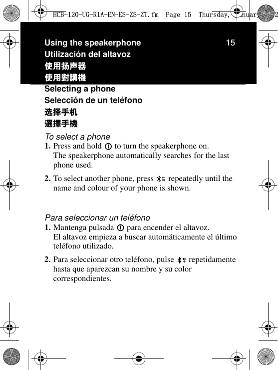 15Using the speakerphoneUtilización del altavozဧ፿ዯဉ໭ٺҢᄇᖿᐠSelecting a phoneSelección de un teléfonoኡᐋ၄૦ᒵᐅЙᐠTo select a phone1. Press and hold   to turn the speakerphone on. The speakerphone automatically searches for the last phone used.2. To select another phone, press   repeatedly until the name and colour of your phone is shown.Para seleccionar un teléfono1. Mantenga pulsada   para encender el altavoz. El altavoz empieza a buscar automáticamente el último teléfono utilizado.2. Para seleccionar otro teléfono, pulse   repetidamente hasta que aparezcan su nombre y su color correspondientes.+&amp;%8*5$(1(6=6=7IP3DJH7KXUVGD\-DQXDU\