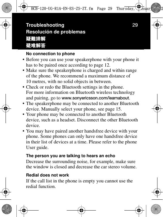 29TroubleshootingResolución de problemasᅸᜲ௶၌ጧซஊࡊNo connection to phone•Before you can use your speakerphone with your phone it has to be paired once according to page 12.•Make sure the speakerphone is charged and within range of the phone. We recommend a maximum distance of 10 metres, with no solid objects in between.•Check or redo the Bluetooth settings in the phone. For more information on Bluetooth wireless technology and pairing, go to www.sonyericsson.com/learnabout.•The speakerphone may be connected to another Bluetooth device. Manually select your phone, see page 15.•Your phone may be connected to another Bluetooth device, such as a headset. Disconnect the other Bluetooth device.•You may have paired another handsfree device with your phone. Some phones can only have one handsfree device in their list of devices at a time. Please refer to the phone User guide.The person you are talking to hears an echoDecrease the surrounding noise, for example, make sure the window is closed and decrease the car stereo volume.Redial does not workIf the call list in the phone is empty you cannot use the redial function.+&amp;%8*5$(1(6=6=7IP3DJH7KXUVGD\-DQXDU\