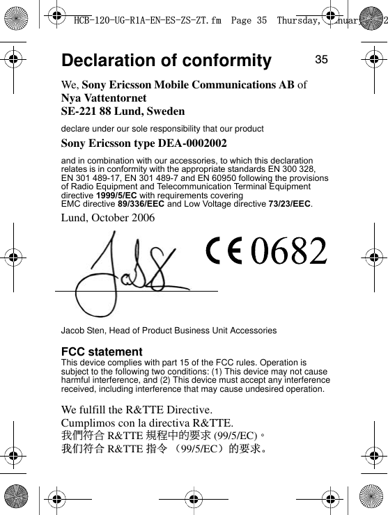 35Declaration of conformityWe, Sony Ericsson Mobile Communications AB ofNya VattentornetSE-221 88 Lund, Swedendeclare under our sole responsibility that our productSony Ericsson type DEA-0002002Lund, October 2006Jacob Sten, Head of Product Business Unit AccessoriesFCC statementThis device complies with part 15 of the FCC rules. Operation is subject to the following two conditions: (1) This device may not cause harmful interference, and (2) This device must accept any interference received, including interference that may cause undesired operation.We fulfill the R&amp;TTE Directive.Cumplimos con la directiva R&amp;TTE.Ө࢈ஒϫ R&amp;TTE ௣ു˛ڟࡌԑ (99/5/EC)Ą៥Ӏヺড় R&amp;TTE ᣛҸ ˄99/5/EC˅ⱘ㽕∖Ǆ+&amp;%8*5$(1(6=6=7IP3DJH7KXUVGD\-DQXDU\and in combination with our accessories, to which this declaration directive 1999/5/EC with requirements covering EMC directive 89/336/EEC and Low Voltage directive 73/23/EEC.of Radio Equipment and Telecommunication Terminal Equipment EN 301 489-17, EN 301 489-7 and EN 60950 following the provisions relates is in conformity with the appropriate standards EN 300 328, 