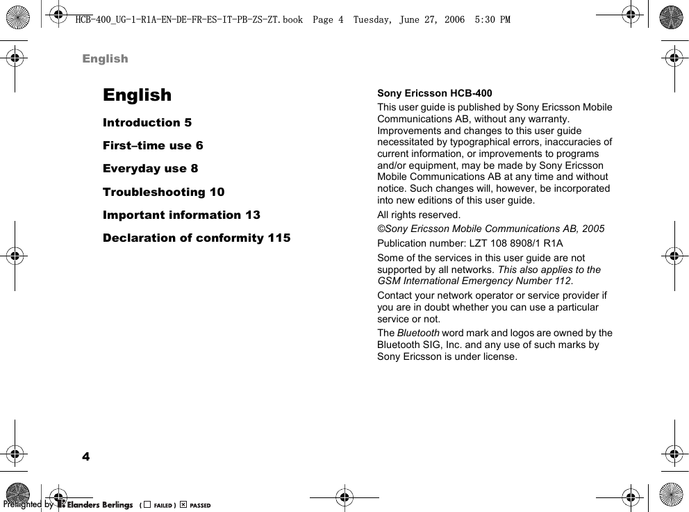 4EnglishEnglishIntroduction 5First–time use 6Everyday use 8Troubleshooting 10Important information 13Declaration of conformity 115Sony Ericsson HCB-400This user guide is published by Sony Ericsson Mobile Communications AB, without any warranty. Improvements and changes to this user guide necessitated by typographical errors, inaccuracies of current information, or improvements to programs and/or equipment, may be made by Sony Ericsson Mobile Communications AB at any time and without notice. Such changes will, however, be incorporated into new editions of this user guide.All rights reserved.©Sony Ericsson Mobile Communications AB, 2005Publication number: LZT 108 8908/1 R1ASome of the services in this user guide are not supported by all networks. This also applies to the GSM International Emergency Number 112.Contact your network operator or service provider if you are in doubt whether you can use a particular service or not.The Bluetooth word mark and logos are owned by the Bluetooth SIG, Inc. and any use of such marks by Sony Ericsson is under license.+&amp;%B8*5$(1&apos;()5(6,73%=6=7ERRN3DJH7XHVGD\-XQH30PPreflighted byreflighted byPreflighted by (                  )(                  )(                  )