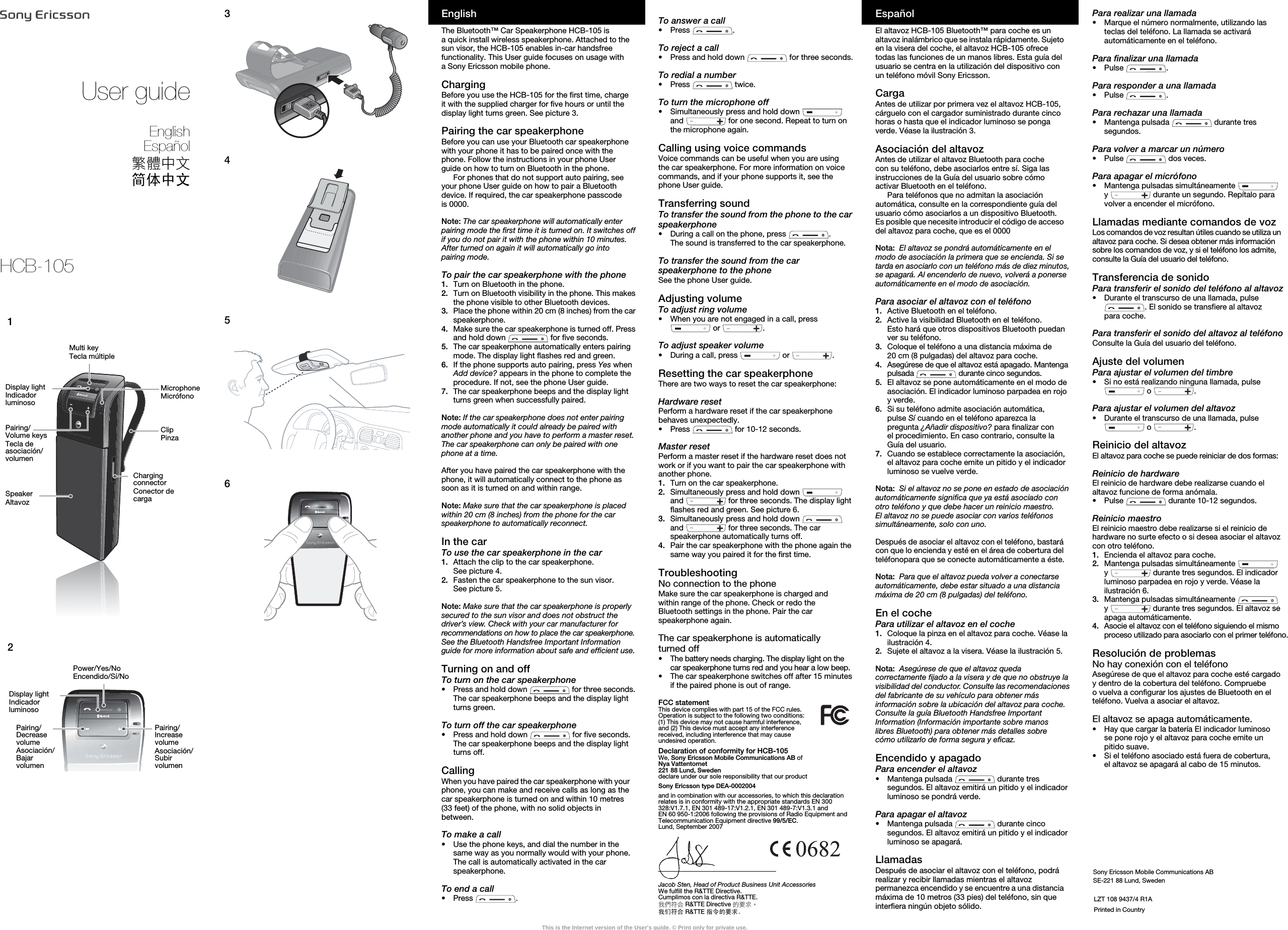Sony Ericsson Mobile Communications ABSE-221 88 Lund, SwedenTo answer a call•Press .To reject a call•Press and hold down   for three seconds.To redial a number•Press  twice.To turn the microphone off•Simultaneously press and hold down   and   for one second. Repeat to turn on the microphone again.Calling using voice commandsVoice commands can be useful when you are using the car speakerphone. For more information on voice commands, and if your phone supports it, see the phone User guide.Transferring soundTo transfer the sound from the phone to the car speakerphone•During a call on the phone, press  . The sound is transferred to the car speakerphone.To transfer the sound from the car speakerphone to the phoneSee the phone User guide.Adjusting volumeTo adjust ring volume•When you are not engaged in a call, press  or  .To adjust speaker volume•During a call, press   or  .Resetting the car speakerphoneThere are two ways to reset the car speakerphone:Hardware resetPerform a hardware reset if the car speakerphone behaves unexpectedly.•Press   for 10-12 seconds.Master resetPerform a master reset if the hardware reset does not work or if you want to pair the car speakerphone with another phone.1. Turn on the car speakerphone.2. Simultaneously press and hold down   and   for three seconds. The display light flashes red and green. See picture 6.3. Simultaneously press and hold down   and   for three seconds. The car speakerphone automatically turns off.4.  Pair the car speakerphone with the phone again the same way you paired it for the first time.TroubleshootingNo connection to the phoneMake sure the car speakerphone is charged and within range of the phone. Check or redo the Bluetooth settings in the phone. Pair the car speakerphone again.The car speakerphone is automatically turned off•The battery needs charging. The display light on the car speakerphone turns red and you hear a low beep.•The car speakerphone switches off after 15 minutes if the paired phone is out of range.FCC statementThis device complies with part 15 of the FCC rules. Operation is subject to the following two conditions: (1) This device may not cause harmful interference, and (2) This device must accept any interference received, including interference that may cause undesired operation.Declaration of conformity for HCB-105We, Sony Ericsson Mobile Communications AB ofNya Vattentornet221 88 Lund, Swedendeclare under our sole responsibility that our product Sony Ericsson type DEA-0002004and in combination with our accessories, to which this declaration relates is in conformity with the appropriate standards EN 300 328:V1.7.1, EN 301 489-17:V1.2.1, EN 301 489-7:V1.3.1 and EN 60 950-1:2006 following the provisions of Radio Equipment and Telecommunication Equipment directive 99/5/EC.Lund, September 2007Jacob Sten, Head of Product Business Unit AccessoriesWe fulfill the R&amp;TTE Directive.Cumplimos con la directiva R&amp;TTE.我們符合 R&amp;TTE Directive 的要求。我们符合 R&amp;TTE 指令的要求。EspañolEl altavoz HCB-105 Bluetooth™ para coche es un altavoz inalámbrico que se instala rápidamente. Sujeto en la visera del coche, el altavoz HCB-105 ofrece todas las funciones de un manos libres. Esta guía del usuario se centra en la utilización del dispositivo con un teléfono móvil Sony Ericsson.Carga Antes de utilizar por primera vez el altavoz HCB-105, cárguelo con el cargador suministrado durante cinco horas o hasta que el indicador luminoso se ponga verde. Véase la ilustración 3.Asociación del altavozAntes de utilizar el altavoz Bluetooth para coche con su teléfono, debe asociarlos entre sí. Siga las instrucciones de la Guía del usuario sobre cómo activar Bluetooth en el teléfono.Para teléfonos que no admitan la asociación automática, consulte en la correspondiente guía del usuario cómo asociarlos a un dispositivo Bluetooth. Es posible que necesite introducir el código de acceso del altavoz para coche, que es el 0000Nota:  El altavoz se pondrá automáticamente en el modo de asociación la primera que se encienda. Si se tarda en asociarlo con un teléfono más de diez minutos, se apagará. Al encenderlo de nuevo, volverá a ponerse automáticamente en el modo de asociación.Para asociar el altavoz con el teléfono1. Active Bluetooth en el teléfono.2. Active la visibilidad Bluetooth en el teléfono. Esto hará que otros dispositivos Bluetooth puedan ver su teléfono.3. Coloque el teléfono a una distancia máxima de 20 cm (8 pulgadas) del altavoz para coche.4. Asegúrese de que el altavoz está apagado. Mantenga pulsada   durante cinco segundos.5. El altavoz se pone automáticamente en el modo de asociación. El indicador luminoso parpadea en rojo y verde.6. Si su teléfono admite asociación automática, pulse Sí cuando en el teléfono aparezca la pregunta ¿Añadir dispositivo? para finalizar con el procedimiento. En caso contrario, consulte la Guía del usuario.7.  Cuando se establece correctamente la asociación, el altavoz para coche emite un pitido y el indicador luminoso se vuelve verde.Nota:  Si el altavoz no se pone en estado de asociación automáticamente significa que ya está asociado con otro teléfono y que debe hacer un reinicio maestro. El altavoz no se puede asociar con varios teléfonos simultáneamente, solo con uno.Después de asociar el altavoz con el teléfono, bastará con que lo encienda y esté en el área de cobertura del teléfonopara que se conecte automáticamente a éste.Nota:  Para que el altavoz pueda volver a conectarse automáticamente, debe estar situado a una distancia máxima de 20 cm (8 pulgadas) del teléfono.En el cochePara utilizar el altavoz en el coche1. Coloque la pinza en el altavoz para coche. Véase la ilustración 4.2. Sujete el altavoz a la visera. Véase la ilustración 5.Nota:  Asegúrese de que el altavoz queda correctamente fijado a la visera y de que no obstruye la visibilidad del conductor. Consulte las recomendaciones del fabricante de su vehículo para obtener más información sobre la ubicación del altavoz para coche. Consulte la guía Bluetooth Handsfree Important Information (Información importante sobre manos libres Bluetooth) para obtener más detalles sobre cómo utilizarlo de forma segura y eficaz.Encendido y apagadoPara encender el altavoz•Mantenga pulsada   durante tres segundos. El altavoz emitirá un pitido y el indicador luminoso se pondrá verde.Para apagar el altavoz•Mantenga pulsada   durante cinco segundos. El altavoz emitirá un pitido y el indicador luminoso se apagará.LlamadasDespués de asociar el altavoz con el teléfono, podrá realizar y recibir llamadas mientras el altavoz permanezca encendido y se encuentre a una distancia máxima de 10 metros (33 pies) del teléfono, sin que interfiera ningún objeto sólido.Para realizar una llamada•Marque el número normalmente, utilizando las teclas del teléfono. La llamada se activará automáticamente en el teléfono.Para finalizar una llamada•Pulse .Para responder a una llamada•Pulse .Para rechazar una llamada•Mantenga pulsada   durante tres segundos.Para volver a marcar un número•Pulse   dos veces.Para apagar el micrófono•Mantenga pulsadas simultáneamente   y  durante un segundo. Repítalo para volver a encender el micrófono.Llamadas mediante comandos de vozLos comandos de voz resultan útiles cuando se utiliza un altavoz para coche. Si desea obtener más información sobre los comandos de voz, y si el teléfono los admite, consulte la Guía del usuario del teléfono.Transferencia de sonidoPara transferir el sonido del teléfono al altavoz•Durante el transcurso de una llamada, pulse . El sonido se transfiere al altavoz para coche.Para transferir el sonido del altavoz al teléfonoConsulte la Guía del usuario del teléfono.Ajuste del volumenPara ajustar el volumen del timbre•Si no está realizando ninguna llamada, pulse  o  .Para ajustar el volumen del altavoz•Durante el transcurso de una llamada, pulse  o  .Reinicio del altavozEl altavoz para coche se puede reiniciar de dos formas:Reinicio de hardwareEl reinicio de hardware debe realizarse cuando el altavoz funcione de forma anómala.•Pulse   durante 10-12 segundos.Reinicio maestroEl reinicio maestro debe realizarse si el reinicio de hardware no surte efecto o si desea asociar el altavoz con otro teléfono.1. Encienda el altavoz para coche.2. Mantenga pulsadas simultáneamente   y  durante tres segundos. El indicador luminoso parpadea en rojo y verde. Véase la ilustración 6.3. Mantenga pulsadas simultáneamente   y  durante tres segundos. El altavoz se apaga automáticamente.4.  Asocie el altavoz con el teléfono siguiendo el mismo proceso utilizado para asociarlo con el primer teléfono.Resolución de problemasNo hay conexión con el teléfonoAsegúrese de que el altavoz para coche esté cargado y dentro de la cobertura del teléfono. Compruebe o vuelva a configurar los ajustes de Bluetooth en el teléfono. Vuelva a asociar el altavoz.El altavoz se apaga automáticamente.•Hay que cargar la batería El indicador luminoso se pone rojo y el altavoz para coche emite un pitido suave.•Si el teléfono asociado está fuera de cobertura, el altavoz se apagará al cabo de 15 minutos.LZT 108 9437/4 R1APrinted in CountryUser guideEnglishEspañol繁體中文简体中文EnglishThe Bluetooth™ Car Speakerphone HCB-105 is a quick install wireless speakerphone. Attached to the sun visor, the HCB-105 enables in-car handsfree functionality. This User guide focuses on usage with a Sony Ericsson mobile phone.ChargingBefore you use the HCB-105 for the first time, charge it with the supplied charger for five hours or until the display light turns green. See picture 3.Pairing the car speakerphoneBefore you can use your Bluetooth car speakerphone with your phone it has to be paired once with the phone. Follow the instructions in your phone User guide on how to turn on Bluetooth in the phone.For phones that do not support auto pairing, see your phone User guide on how to pair a Bluetooth device. If required, the car speakerphone passcode is 0000.Note: The car speakerphone will automatically enter pairing mode the first time it is turned on. It switches off if you do not pair it with the phone within 10 minutes. After turned on again it will automatically go into pairing mode.To pair the car speakerphone with the phone1. Turn on Bluetooth in the phone.2. Turn on Bluetooth visibility in the phone. This makes the phone visible to other Bluetooth devices.3. Place the phone within 20 cm (8 inches) from the car speakerphone.4. Make sure the car speakerphone is turned off. Press and hold down   for five seconds.5. The car speakerphone automatically enters pairing mode. The display light flashes red and green.6. If the phone supports auto pairing, press Yes when Add device? appears in the phone to complete the procedure. If not, see the phone User guide.7.  The car speakerphone beeps and the display light turns green when successfully paired.Note: If the car speakerphone does not enter pairing mode automatically it could already be paired with another phone and you have to perform a master reset. The car speakerphone can only be paired with one phone at a time.After you have paired the car speakerphone with the phone, it will automatically connect to the phone as soon as it is turned on and within range.Note: Make sure that the car speakerphone is placed within 20 cm (8 inches) from the phone for the car speakerphone to automatically reconnect.In the carTo use the car speakerphone in the car1. Attach the clip to the car speakerphone. See picture 4.2. Fasten the car speakerphone to the sun visor. See picture 5.Note: Make sure that the car speakerphone is properly secured to the sun visor and does not obstruct the driver’s view. Check with your car manufacturer for recommendations on how to place the car speakerphone. See the Bluetooth Handsfree Important Information guide for more information about safe and efficient use.Turning on and offTo turn on the car speakerphone•Press and hold down   for three seconds. The car speakerphone beeps and the display light turns green.To turn off the car speakerphone•Press and hold down   for five seconds. The car speakerphone beeps and the display light turns off.CallingWhen you have paired the car speakerphone with your phone, you can make and receive calls as long as the car speakerphone is turned on and within 10 metres (33 feet) of the phone, with no solid objects in between.To make a call•Use the phone keys, and dial the number in the same way as you normally would with your phone. The call is automatically activated in the car speakerphone.To end a call•Press .12Multi keyTecla múltipleSpeakerAltavozMicrophoneMicrófonoClipPinzaCharging connectorConector de cargaDisplay lightIndicador luminosoPairing/Volume keysTecla de asociación/volumenPower/Yes/NoEncendido/Sí/NoPairing/Increase volumeAsociación/Subir volumenDisplay lightIndicador luminosoPairing/Decrease volumeAsociación/Bajar volumen3456HCB-105This is the Internet version of the User’s guide. © Print only for private use.