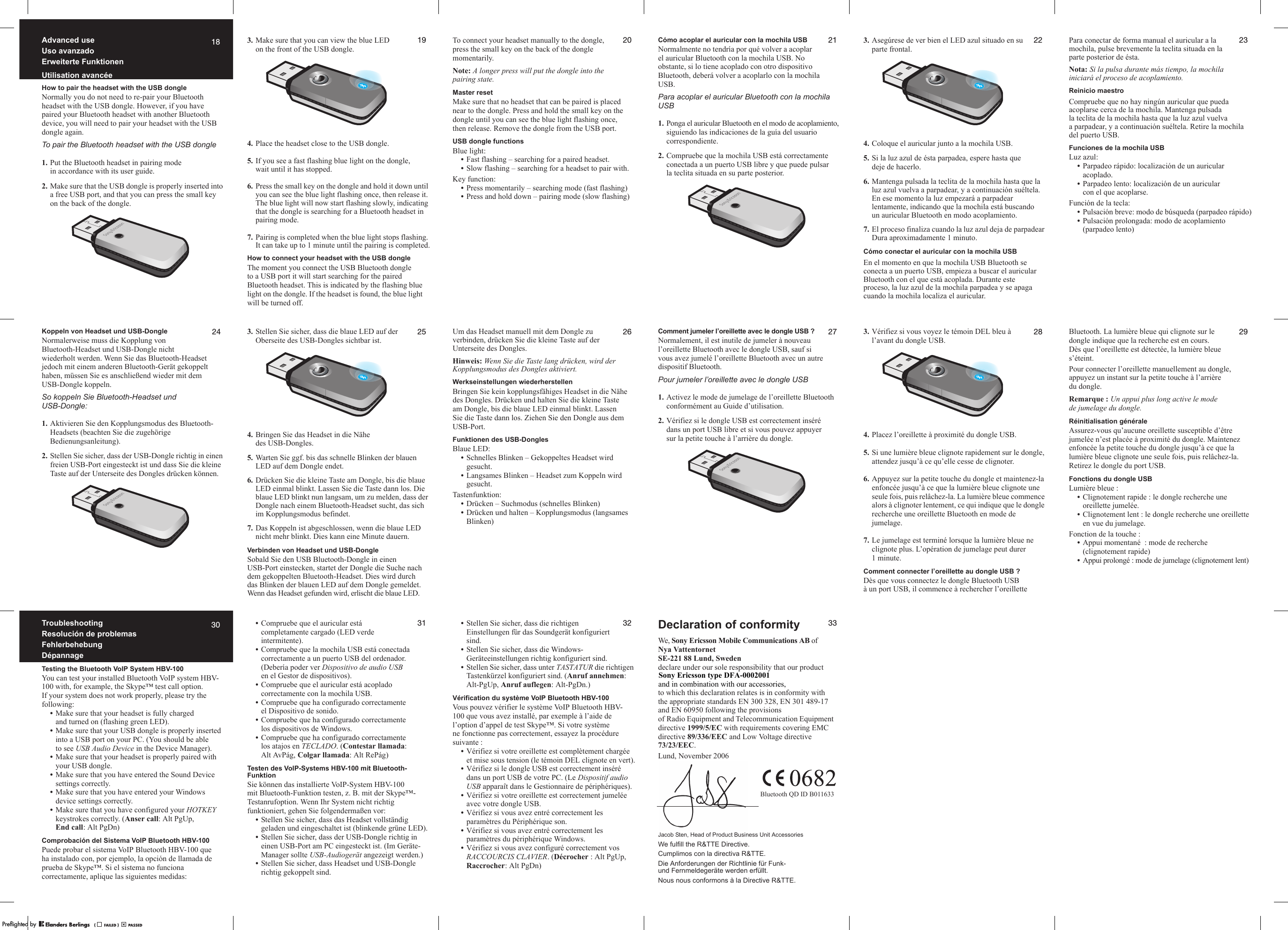 18Advanced useUso avanzadoErweiterte FunktionenUtilisation avancéeHow to pair the headset with the USB dongleNormally you do not need to re-pair your Bluetooth headset with the USB dongle. However, if you have paired your Bluetooth headset with another Bluetooth device, you will need to pair your headset with the USB dongle again.To pair the Bluetooth headset with the USB dongle1. Put the Bluetooth headset in pairing mode in accordance with its user guide.2. Make sure that the USB dongle is properly inserted into a free USB port, and that you can press the small key on the back of the dongle.193. Make sure that you can view the blue LED on the front of the USB dongle.4. Place the headset close to the USB dongle.5. If you see a fast flashing blue light on the dongle, wait until it has stopped.6. Press the small key on the dongle and hold it down until you can see the blue light flashing once, then release it. The blue light will now start flashing slowly, indicating that the dongle is searching for a Bluetooth headset in pairing mode.7. Pairing is completed when the blue light stops flashing. It can take up to 1 minute until the pairing is completed.How to connect your headset with the USB dongleThe moment you connect the USB Bluetooth dongle to a USB port it will start searching for the paired Bluetooth headset. This is indicated by the flashing blue light on the dongle. If the headset is found, the blue light will be turned off.20To connect your headset manually to the dongle, press the small key on the back of the dongle momentarily.Note: A longer press will put the dongle into the pairing state.Master resetMake sure that no headset that can be paired is placed near to the dongle. Press and hold the small key on the dongle until you can see the blue light flashing once, then release. Remove the dongle from the USB port.USB dongle functionsBlue light:•Fast flashing – searching for a paired headset.•Slow flashing – searching for a headset to pair with.Key function:•Press momentarily – searching mode (fast flashing)•Press and hold down – pairing mode (slow flashing)21Cómo acoplar el auricular con la mochila USBNormalmente no tendría por qué volver a acoplar el auricular Bluetooth con la mochila USB. No obstante, si lo tiene acoplado con otro dispositivo Bluetooth, deberá volver a acoplarlo con la mochila USB.Para acoplar el auricular Bluetooth con la mochila USB1. Ponga el auricular Bluetooth en el modo de acoplamiento, siguiendo las indicaciones de la guía del usuario correspondiente.2. Compruebe que la mochila USB está correctamente conectada a un puerto USB libre y que puede pulsar la teclita situada en su parte posterior.223. Asegúrese de ver bien el LED azul situado en su parte frontal.4. Coloque el auricular junto a la mochila USB.5. Si la luz azul de ésta parpadea, espere hasta que deje de hacerlo.6. Mantenga pulsada la teclita de la mochila hasta que la luz azul vuelva a parpadear, y a continuación suéltela. En ese momento la luz empezará a parpadear lentamente, indicando que la mochila está buscando un auricular Bluetooth en modo acoplamiento.7. El proceso finaliza cuando la luz azul deja de parpadear Dura aproximadamente 1 minuto.Cómo conectar el auricular con la mochila USBEn el momento en que la mochila USB Bluetooth se conecta a un puerto USB, empieza a buscar el auricular Bluetooth con el que está acoplada. Durante este proceso, la luz azul de la mochila parpadea y se apaga cuando la mochila localiza el auricular.23Para conectar de forma manual el auricular a la mochila, pulse brevemente la teclita situada en la parte posterior de ésta.Nota: Si la pulsa durante más tiempo, la mochila iniciará el proceso de acoplamiento.Reinicio maestroCompruebe que no hay ningún auricular que pueda acoplarse cerca de la mochila. Mantenga pulsada la teclita de la mochila hasta que la luz azul vuelva a parpadear, y a continuación suéltela. Retire la mochila del puerto USB.Funciones de la mochila USBLuz azul:•Parpadeo rápido: localización de un auricular acoplado.•Parpadeo lento: localización de un auricular con el que acoplarse.Función de la tecla:•Pulsación breve: modo de búsqueda (parpadeo rápido)•Pulsación prolongada: modo de acoplamiento (parpadeo lento)24Koppeln von Headset und USB-DongleNormalerweise muss die Kopplung von Bluetooth-Headset und USB-Dongle nicht wiederholt werden. Wenn Sie das Bluetooth-Headset jedoch mit einem anderen Bluetooth-Gerät gekoppelt haben, müssen Sie es anschließend wieder mit dem USB-Dongle koppeln.So koppeln Sie Bluetooth-Headset und USB-Dongle:1. Aktivieren Sie den Kopplungsmodus des Bluetooth-Headsets (beachten Sie die zugehörige Bedienungsanleitung).2. Stellen Sie sicher, dass der USB-Dongle richtig in einen freien USB-Port eingesteckt ist und dass Sie die kleine Taste auf der Unterseite des Dongles drücken können.253. Stellen Sie sicher, dass die blaue LED auf der Oberseite des USB-Dongles sichtbar ist.4. Bringen Sie das Headset in die Nähe des USB-Dongles.5. Warten Sie ggf. bis das schnelle Blinken der blauen LED auf dem Dongle endet.6. Drücken Sie die kleine Taste am Dongle, bis die blaue LED einmal blinkt. Lassen Sie die Taste dann los. Die blaue LED blinkt nun langsam, um zu melden, dass der Dongle nach einem Bluetooth-Headset sucht, das sich im Kopplungsmodus befindet.7. Das Koppeln ist abgeschlossen, wenn die blaue LED nicht mehr blinkt. Dies kann eine Minute dauern.Verbinden von Headset und USB-DongleSobald Sie den USB Bluetooth-Dongle in einen USB-Port einstecken, startet der Dongle die Suche nach dem gekoppelten Bluetooth-Headset. Dies wird durch das Blinken der blauen LED auf dem Dongle gemeldet. Wenn das Headset gefunden wird, erlischt die blaue LED.26Um das Headset manuell mit dem Dongle zu verbinden, drücken Sie die kleine Taste auf der Unterseite des Dongles.Hinweis: Wenn Sie die Taste lang drücken, wird der Kopplungsmodus des Dongles aktiviert.Werkseinstellungen wiederherstellenBringen Sie kein kopplungsfähiges Headset in die Nähe des Dongles. Drücken und halten Sie die kleine Taste am Dongle, bis die blaue LED einmal blinkt. Lassen Sie die Taste dann los. Ziehen Sie den Dongle aus dem USB-Port.Funktionen des USB-DonglesBlaue LED:•Schnelles Blinken – Gekoppeltes Headset wird gesucht.•Langsames Blinken – Headset zum Koppeln wird gesucht.Tastenfunktion:•Drücken – Suchmodus (schnelles Blinken)•Drücken und halten – Kopplungsmodus (langsames Blinken)27Comment jumeler l’oreillette avec le dongle USB ?Normalement, il est inutile de jumeler à nouveau l’oreillette Bluetooth avec le dongle USB, sauf si vous avez jumelé l’oreillette Bluetooth avec un autre dispositif Bluetooth.Pour jumeler l’oreillette avec le dongle USB1. Activez le mode de jumelage de l’oreillette Bluetooth conformément au Guide d’utilisation.2. Vérifiez si le dongle USB est correctement inséré dans un port USB libre et si vous pouvez appuyer sur la petite touche à l’arrière du dongle.283. Vérifiez si vous voyez le témoin DEL bleu à l’avant du dongle USB.4. Placez l’oreillette à proximité du dongle USB.5. Si une lumière bleue clignote rapidement sur le dongle, attendez jusqu’à ce qu’elle cesse de clignoter.6. Appuyez sur la petite touche du dongle et maintenez-la enfoncée jusqu’à ce que la lumière bleue clignote une seule fois, puis relâchez-la. La lumière bleue commence alors à clignoter lentement, ce qui indique que le dongle recherche une oreillette Bluetooth en mode de jumelage.7. Le jumelage est terminé lorsque la lumière bleue ne clignote plus. L’opération de jumelage peut durer 1minute.Comment connecter l’oreillette au dongle USB ?Dès que vous connectez le dongle Bluetooth USB à un port USB, il commence à rechercher l’oreillette 29Bluetooth. La lumière bleue qui clignote sur le dongle indique que la recherche est en cours. Dès que l’oreillette est détectée, la lumière bleue s’éteint.Pour connecter l’oreillette manuellement au dongle, appuyez un instant sur la petite touche à l’arrière du dongle.Remarque : Un appui plus long active le mode de jumelage du dongle.Réinitialisation généraleAssurez-vous qu’aucune oreillette susceptible d’être jumelée n’est placée à proximité du dongle. Maintenez enfoncée la petite touche du dongle jusqu’à ce que la lumière bleue clignote une seule fois, puis relâchez-la. Retirez le dongle du port USB.Fonctions du dongle USBLumière bleue :•Clignotement rapide : le dongle recherche une oreillette jumelée.•Clignotement lent : le dongle recherche une oreillette en vue du jumelage.Fonction de la touche :•Appui momentané  : mode de recherche (clignotement rapide)•Appui prolongé : mode de jumelage (clignotement lent)30TroubleshootingResolución de problemasFehlerbehebungDépannageTesting the Bluetooth VoIP System HBV-100You can test your installed Bluetooth VoIP system HBV-100 with, for example, the Skype™ test call option. If your system does not work properly, please try the following:•Make sure that your headset is fully charged and turned on (flashing green LED).•Make sure that your USB dongle is properly inserted into a USB port on your PC. (You should be able to see USB Audio Device in the Device Manager).•Make sure that your headset is properly paired with your USB dongle.•Make sure that you have entered the Sound Device settings correctly.•Make sure that you have entered your Windows device settings correctly.•Make sure that you have configured your HOTKEY keystrokes correctly. (Anser call: Alt PgUp, End call: Alt PgDn)Comprobación del Sistema VoIP Bluetooth HBV-100Puede probar el sistema VoIP Bluetooth HBV-100 que ha instalado con, por ejemplo, la opción de llamada de prueba de Skype™. Si el sistema no funciona correctamente, aplique las siguientes medidas:31•Compruebe que el auricular está completamente cargado (LED verde intermitente).•Compruebe que la mochila USB está conectada correctamente a un puerto USB del ordenador. (Debería poder ver Dispositivo de audio USB  en el Gestor de dispositivos).•Compruebe que el auricular está acoplado correctamente con la mochila USB.•Compruebe que ha configurado correctamente el Dispositivo de sonido.•Compruebe que ha configurado correctamente los dispositivos de Windows.•Compruebe que ha configurado correctamente los atajos en TECLADO. (Contestar llamada: Alt AvPág, Colgar llamada: Alt RePág)Testen des VoIP-Systems HBV-100 mit Bluetooth-FunktionSie können das installierte VoIP-System HBV-100 mit Bluetooth-Funktion testen, z. B. mit der Skype™-Testanrufoption. Wenn Ihr System nicht richtig funktioniert, gehen Sie folgendermaßen vor:•Stellen Sie sicher, dass das Headset vollständig geladen und eingeschaltet ist (blinkende grüne LED).•Stellen Sie sicher, dass der USB-Dongle richtig in einen USB-Port am PC eingesteckt ist. (Im Geräte-Manager sollte USB-Audiogerät angezeigt werden.)•Stellen Sie sicher, dass Headset und USB-Dongle richtig gekoppelt sind.32•Stellen Sie sicher, dass die richtigen Einstellungen für das Soundgerät konfiguriert sind.•Stellen Sie sicher, dass die Windows-Geräteeinstellungen richtig konfiguriert sind.•Stellen Sie sicher, dass unter TASTATUR die richtigen Tastenkürzel konfiguriert sind. (Anruf annehmen: Alt-PgUp, Anruf auflegen: Alt-PgDn.)Vérification du système VoIP Bluetooth HBV-100Vous pouvez vérifier le système VoIP Bluetooth HBV-100 que vous avez installé, par exemple à l’aide de l’option d’appel de test Skype™. Si votre système ne fonctionne pas correctement, essayez la procédure suivante :•Vérifiez si votre oreillette est complètement chargée et mise sous tension (le témoin DEL clignote en vert).•Vérifiez si le dongle USB est correctement inséré dans un port USB de votre PC. (Le Dispositif audio USB apparaît dans le Gestionnaire de périphériques).•Vérifiez si votre oreillette est correctement jumelée avec votre dongle USB.•Vérifiez si vous avez entré correctement les paramètres du Périphérique son.•Vérifiez si vous avez entré correctement les paramètres du périphérique Windows.•Vérifiez si vous avez configuré correctement vos RACCOURCIS CLAVIER. (Décrocher : Alt PgUp, Raccrocher: Alt PgDn)33Declaration of conformityWe, Sony Ericsson Mobile Communications AB ofNya VattentornetSE-221 88 Lund, Swedendeclare under our sole responsibility that our productto which this declaration relates is in conformity with  the appropriate standards EN 300 328, EN 301 489-17  and EN 60950 following the provisions of Radio Equipment and Telecommunication Equipment directive 1999/5/EC with requirements covering EMC directive 89/336/EEC and Low Voltage directive 73/23/EEC.Lund, November 2006Jacob Sten, Head of Product Business Unit AccessoriesWe fulfill the R&amp;TTE Directive.Cumplimos con la directiva R&amp;TTE.Die Anforderungen der Richtlinie für Funk- und Fernmeldegeräte werden erfüllt.Nous nous conformons à la Directive R&amp;TTE.Bluetooth QD ID B011633PPreflighted byreflighted byPreflighted by (                  )(                  )(                  )and in combination with our accessories,Sony Ericsson type DFA-0002001