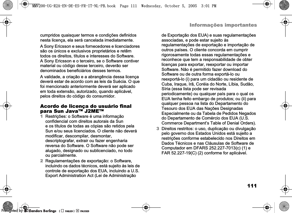 111Informações importantescumpridos quaisquer termos e condições definidos nesta licença, ela será cancelada imediatamente.A Sony Ericsson e seus fornecedores e licenciadores são os únicos e exclusivos proprietários e retêm todos os direitos, títulos e interesses do Software. A Sony Ericsson e o terceiro, se o Software contiver material ou código desse terceiro, deverão ser denominados beneficiários desses termos.A validade, a criação e a abrangência dessa licença deverá estar de acordo com as leis da Suécia. O que foi mencionado anteriormente deverá ser aplicado em toda extensão, autorizado, quando aplicável, pelos direitos do código do consumidor.Acordo de licença do usuário final para Sun Java™ J2ME™1Restrições: o Software é uma informação confidencial com direitos autorais da Sun e os títulos de todas as cópias são retidos pela Sun e/ou seus licenciados. O cliente não deverá modificar, descompilar, desmontar, descriptografar, extrair ou fazer engenharia reversa do Software. O Software não pode ser alugado, designado ou sublicenciado, no todo ou parcialmente.2Regulamentações de exportação: o Software, incluindo os dados técnicos, está sujeito às leis de controle de exportação dos EUA, incluindo a U.S. Export Administration Act (Lei de Administração de Exportação dos EUA) e suas regulamentações associadas, e pode estar sujeito às regulamentações de exportação e importação de outros países. O cliente concorda em cumprir rigorosamente todas essas regulamentações e reconhece que tem a responsabilidade de obter licenças para exportar, reexportar ou importar Software. Não é permitido fazer download do Software ou de outra forma exportá-lo ou reexportá-lo (i) para um cidadão ou residente de Cuba, Iraque, Irã, Coréia do Norte, Líbia, Sudão, Síria (essa lista pode ser revisada periodicamente) ou qualquer país para o qual os EUA tenha feito embargo de produtos; ou (ii) para qualquer pessoa na lista do Departamento do Tesouro dos EUA das Nações Designadas Especialmente ou da Tabela de Pedidos Negados do Departamento de Comércio dos EUA (U.S. Commerce Department’s Table of Denial Orders).3Direitos restritos: o uso, duplicação ou divulgação pelo governo dos Estados Unidos está sujeito a restrições conforme estabelecido nos Direitos em Dados Técnicos e nas Cláusulas de Software de Computador em DFARS 252.227-7013(c) (1) e FAR 52.227-19(C) (2) conforme for aplicável.0098*5$(1&apos;((6)5,71/3%ERRN3DJH:HGQHVGD\2FWREHU300REFLIGHTEDBY0REFLIGHTEDBY