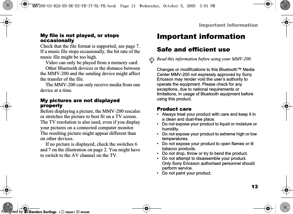 13Important informationMy file is not played, or stops occasionallyCheck that the file format is supported, see page 7. If a music file stops occasionally, the bit rate of the music file might be too high.Video can only be played from a memory card.Other Bluetooth devices or the distance between the MMV-200 and the sending device might affect the transfer of the file.The MMV-200 can only receive media from one device at a time.My pictures are not displayed properlyBefore displaying a picture, the MMV-200 rescales or stretches the picture to best fit on a TV screen. The TV resolution is also used, even if you display your pictures on a connected computer monitor. The resulting picture might appear different than on other devices.If no picture is displayed, check the switches 6 and 7 on the illustration on page 2. You might have to switch to the AV channel on the TV.Important informationSafe and efficient useChanges or modifications to this Bluetooth™ Media Center MMV-200 not expressly approved by Sony Ericsson may render void the user’s authority to operate the equipment. Please check for any exceptions, due to national requirements or limitations, in usage of Bluetooth equipment before using this product.Product care• Always treat your product with care and keep it in a clean and dust-free place.• Do not expose your product to liquid or moisture or humidity.• Do not expose your product to extreme high or low temperatures.• Do not expose your product to open flames or lit tobacco products. • Do not drop, throw or try to bend the product.• Do not attempt to disassemble your product. Only Sony Ericsson authorised personnel should perform service.• Do not paint your product.Read this information before using your MMV-200.0098*5$(1&apos;((6)5,71/3%ERRN3DJH:HGQHVGD\2FWREHU300REFLIGHTEDBY0REFLIGHTEDBY