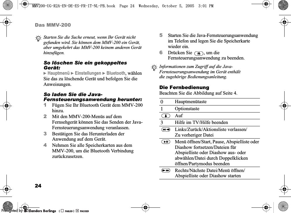 24Das MMV-200So löschen Sie ein gekoppeltes Gerät:} Hauptmenü } Einstellungen } Bluetooth, wählen Sie das zu löschende Gerät und befolgen Sie die Anweisungen.So laden Sie die Java-Fernsteuerungsanwendung herunter:1Fügen Sie Ihr Bluetooth Gerät dem MMV-200 hinzu.2Mit den MMV-200-Menüs auf dem Fernsehgerät können Sie das Senden der Java-Fernsteuerungsanwendung veranlassen.3Bestätigen Sie das Herunterladen der Anwendung auf dem Gerät.4Nehmen Sie alle Speicherkarten aus dem MMV-200, um die Bluetooth Verbindung zurückzusetzen.5Starten Sie die Java-Fernsteuerungsanwendung im Telefon und legen Sie die Speicherkarte wieder ein.6Drücken Sie  , um die Fernsteuerungsanwendung zu beenden.Die FernbedienungBeachten Sie die Abbildung auf Seite 4.Starten Sie die Suche erneut, wenn Ihr Gerät nicht gefunden wird. Sie können dem MMV-200 ein Gerät, aber umgekehrt das MMV-200 keinem anderen Gerät hinzufügen. Informationen zum Zugriff auf die Java-Fernsteuerungsanwendung im Gerät enthält die zugehörige Bedienungsanleitung.0Hauptmenütaste1OptionstasteAuf3Hilfe im TV/Hilfe beendenLinks/Zurück/Aktionsliste verlassen/Zu vorheriger DateiMenü öffnen/Start, Pause, Abspielliste oder Diashow fortsetzen/Dateien für Abspielliste oder Diashow aus- oder abwählen/Datei durch Doppelklicken öffnen/Partymodus beendenRechts/Nächste Datei/Menü öffnen/Abspielliste oder Diashow starten0098*5$(1&apos;((6)5,71/3%ERRN3DJH:HGQHVGD\2FWREHU300REFLIGHTEDBY0REFLIGHTEDBY