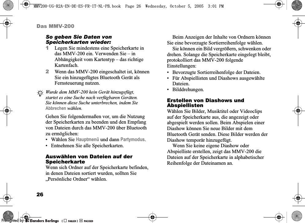 26Das MMV-200So geben Sie Daten von Speicherkarten wieder:1Legen Sie mindestens eine Speicherkarte in das MMV-200 ein. Verwenden Sie – in Abhängigkeit vom Kartentyp – das richtige Kartenfach.2Wenn das MMV-200 eingeschaltet ist, können Sie ein hinzugefügtes Bluetooth Gerät als Fernsteuerung nutzen.Gehen Sie folgendermaßen vor, um die Nutzung der Speicherkarten zu beenden und den Empfang von Dateien durch das MMV-200 über Bluetooth zu ermöglichen:• Wählen Sie Hauptmenü und dann Partymodus.• Entnehmen Sie alle Speicherkarten.Auswählen von Dateien auf der SpeicherkarteWenn sich Ordner auf der Speicherkarte befinden, in denen Dateien sortiert wurden, sollten Sie „Persönliche Ordner“ wählen.Beim Anzeigen der Inhalte von Ordnern können Sie eine bevorzugte Sortierreihenfolge wählen.Sie können ein Bild vergrößern, schwenken oder drehen. Solange die Speicherkarte eingelegt bleibt, protokolliert das MMV-200 folgende Einstellungen:• Bevorzugte Sortierreihenfolge der Dateien.• Für Abspiellisten und Diashows ausgewählte Dateien.• Bilddrehungen.Erstellen von Diashows und AbspiellistenWählen Sie Bilder, Musiktitel oder Videoclips auf der Speicherkarte aus, die angezeigt oder abgespielt werden sollen. Beim Abspielen einer Diashow können Sie neue Bilder mit dem Bluetooth Gerät senden. Diese Bilder werden der Diashow temporär hinzugefügt.Wenn Sie keine eigene Diashow oder Abspielliste erstellen, zeigt das MMV-200 die Dateien auf der Speicherkarte in alphabetischer Reihenfolge der Dateinamen an.Wurde dem MMV-200 kein Gerät hinzugefügt, startet es eine Suche nach verfügbaren Geräten. Sie können diese Suche unterbrechen, indem Sie Abbrechen wählen.0098*5$(1&apos;((6)5,71/3%ERRN3DJH:HGQHVGD\2FWREHU300REFLIGHTEDBY0REFLIGHTEDBY