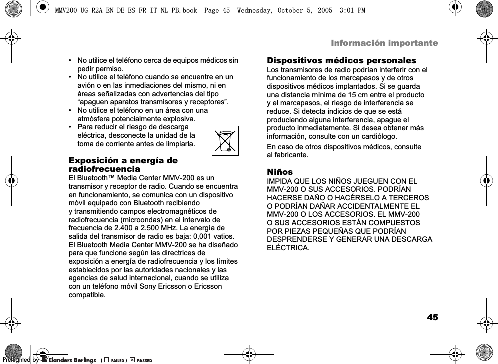 45Información importante• No utilice el teléfono cerca de equipos médicos sin pedir permiso.• No utilice el teléfono cuando se encuentre en un avión o en las inmediaciones del mismo, ni en áreas señalizadas con advertencias del tipo “apaguen aparatos transmisores y receptores”. • No utilice el teléfono en un área con una atmósfera potencialmente explosiva.• Para reducir el riesgo de descarga eléctrica, desconecte la unidad de la toma de corriente antes de limpiarla.Exposición a energía de radiofrecuenciaEl Bluetooth™ Media Center MMV-200 es un transmisor y receptor de radio. Cuando se encuentra en funcionamiento, se comunica con un dispositivo móvil equipado con Bluetooth recibiendo y transmitiendo campos electromagnéticos de radiofrecuencia (microondas) en el intervalo de frecuencia de 2.400 a 2.500 MHz. La energía de salida del transmisor de radio es baja: 0,001 vatios. El Bluetooth Media Center MMV-200 se ha diseñado para que funcione según las directrices de exposición a energía de radiofrecuencia y los límites establecidos por las autoridades nacionales y las agencias de salud internacional, cuando se utiliza con un teléfono móvil Sony Ericsson o Ericsson compatible.Dispositivos médicos personalesLos transmisores de radio podrían interferir con el funcionamiento de los marcapasos y de otros dispositivos médicos implantados. Si se guarda una distancia mínima de 15 cm entre el producto y el marcapasos, el riesgo de interferencia se reduce. Si detecta indicios de que se está produciendo alguna interferencia, apague el producto inmediatamente. Si desea obtener más información, consulte con un cardiólogo. En caso de otros dispositivos médicos, consulte al fabricante.NiñosIMPIDA QUE LOS NIÑOS JUEGUEN CON EL MMV-200 O SUS ACCESORIOS. PODRÍAN HACERSE DAÑO O HACÉRSELO A TERCEROS O PODRÍAN DAÑAR ACCIDENTALMENTE EL MMV-200 O LOS ACCESORIOS. EL MMV-200 O SUS ACCESORIOS ESTÁN COMPUESTOS POR PIEZAS PEQUEÑAS QUE PODRÍAN DESPRENDERSE Y GENERAR UNA DESCARGA ELÉCTRICA.0098*5$(1&apos;((6)5,71/3%ERRN3DJH:HGQHVGD\2FWREHU300REFLIGHTEDBY0REFLIGHTEDBY