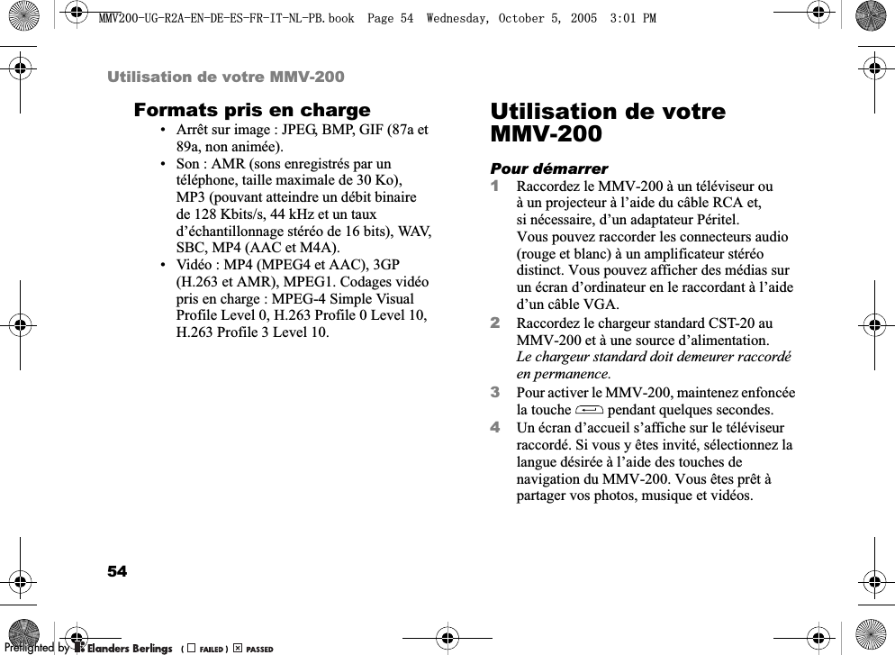 54Utilisation de votre MMV-200Formats pris en charge• Arrêt sur image : JPEG, BMP, GIF (87a et 89a, non animée).• Son : AMR (sons enregistrés par un téléphone, taille maximale de 30 Ko), MP3 (pouvant atteindre un débit binaire de 128 Kbits/s, 44 kHz et un taux d’échantillonnage stéréo de 16 bits), WAV, SBC, MP4 (AAC et M4A).• Vidéo : MP4 (MPEG4 et AAC), 3GP (H.263 et AMR), MPEG1. Codages vidéo pris en charge : MPEG-4 Simple Visual Profile Level 0, H.263 Profile 0 Level 10, H.263 Profile 3 Level 10.Utilisation de votre MMV-200Pour démarrer1Raccordez le MMV-200 à un téléviseur ou à un projecteur à l’aide du câble RCA et, si nécessaire, d’un adaptateur Péritel. Vous pouvez raccorder les connecteurs audio (rouge et blanc) à un amplificateur stéréo distinct. Vous pouvez afficher des médias sur un écran d’ordinateur en le raccordant à l’aide d’un câble VGA.2Raccordez le chargeur standard CST-20 au MMV-200 et à une source d’alimentation. Le chargeur standard doit demeurer raccordé en permanence.3Pour activer le MMV-200, maintenez enfoncée la touche   pendant quelques secondes.4Un écran d’accueil s’affiche sur le téléviseur raccordé. Si vous y êtes invité, sélectionnez la langue désirée à l’aide des touches de navigation du MMV-200. Vous êtes prêt à partager vos photos, musique et vidéos.0098*5$(1&apos;((6)5,71/3%ERRN3DJH:HGQHVGD\2FWREHU300REFLIGHTEDBY0REFLIGHTEDBY