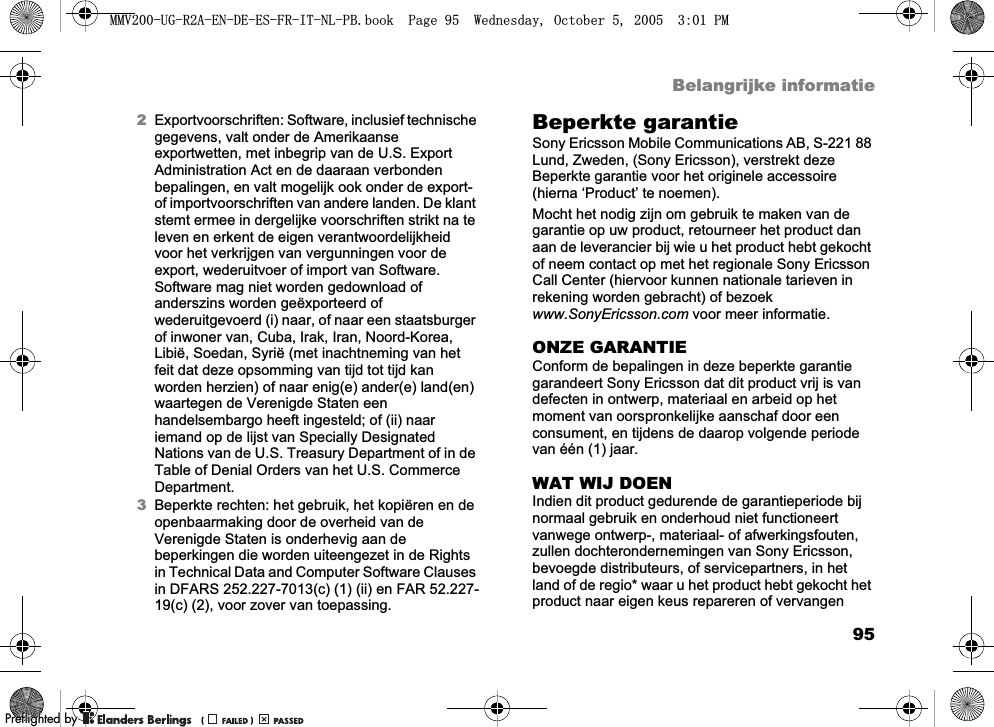 95Belangrijke informatie2Exportvoorschriften: Software, inclusief technische gegevens, valt onder de Amerikaanse exportwetten, met inbegrip van de U.S. Export Administration Act en de daaraan verbonden bepalingen, en valt mogelijk ook onder de export- of importvoorschriften van andere landen. De klant stemt ermee in dergelijke voorschriften strikt na te leven en erkent de eigen verantwoordelijkheid voor het verkrijgen van vergunningen voor de export, wederuitvoer of import van Software. Software mag niet worden gedownload of anderszins worden geëxporteerd of wederuitgevoerd (i) naar, of naar een staatsburger of inwoner van, Cuba, Irak, Iran, Noord-Korea, Libië, Soedan, Syrië (met inachtneming van het feit dat deze opsomming van tijd tot tijd kan worden herzien) of naar enig(e) ander(e) land(en) waartegen de Verenigde Staten een handelsembargo heeft ingesteld; of (ii) naar iemand op de lijst van Specially Designated Nations van de U.S. Treasury Department of in de Table of Denial Orders van het U.S. Commerce Department.3Beperkte rechten: het gebruik, het kopiëren en de openbaarmaking door de overheid van de Verenigde Staten is onderhevig aan de beperkingen die worden uiteengezet in de Rights in Technical Data and Computer Software Clauses in DFARS 252.227-7013(c) (1) (ii) en FAR 52.227-19(c) (2), voor zover van toepassing.Beperkte garantieSony Ericsson Mobile Communications AB, S-221 88 Lund, Zweden, (Sony Ericsson), verstrekt deze Beperkte garantie voor het originele accessoire (hierna ‘Product’ te noemen).Mocht het nodig zijn om gebruik te maken van de garantie op uw product, retourneer het product dan aan de leverancier bij wie u het product hebt gekocht of neem contact op met het regionale Sony Ericsson Call Center (hiervoor kunnen nationale tarieven in rekening worden gebracht) of bezoek www.SonyEricsson.com voor meer informatie. ONZE GARANTIEConform de bepalingen in deze beperkte garantie garandeert Sony Ericsson dat dit product vrij is van defecten in ontwerp, materiaal en arbeid op het moment van oorspronkelijke aanschaf door een consument, en tijdens de daarop volgende periode van één (1) jaar.WAT WIJ DOENIndien dit product gedurende de garantieperiode bij normaal gebruik en onderhoud niet functioneert vanwege ontwerp-, materiaal- of afwerkingsfouten, zullen dochterondernemingen van Sony Ericsson, bevoegde distributeurs, of servicepartners, in het land of de regio* waar u het product hebt gekocht het product naar eigen keus repareren of vervangen 0098*5$(1&apos;((6)5,71/3%ERRN3DJH:HGQHVGD\2FWREHU300REFLIGHTEDBY0REFLIGHTEDBY