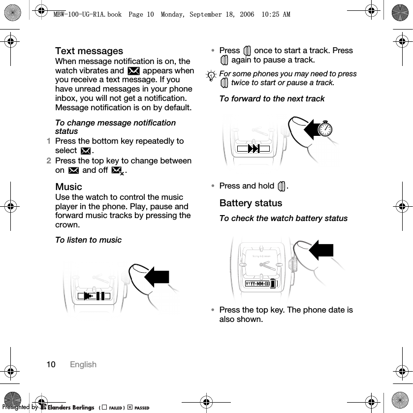 10 EnglishText messagesWhen message notification is on, the watch vibrates and   appears when you receive a text message. If you have unread messages in your phone inbox, you will not get a notification. Message notification is on by default.To change message notification status1Press the bottom key repeatedly to select .2Press the top key to change between on   and off  .MusicUse the watch to control the music player in the phone. Play, pause and forward music tracks by pressing the crown.To listen to music•Press   once to start a track. Press  again to pause a track.To forward to the next track•Press and hold  .Battery statusTo check the watch battery status•Press the top key. The phone date is also shown.For some phones you may need to press  twice to start or pause a track.0%:8*5$ERRN3DJH0RQGD\6HSWHPEHU$0PPreflighted byreflighted byPreflighted by (                  )(                  )(                  )