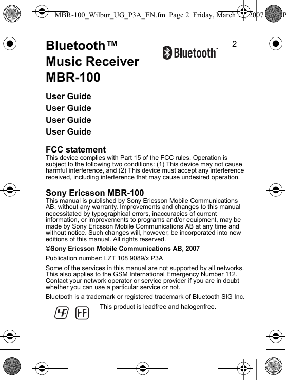 OBluetooth™ Music Receiver MBR-100User GuideUser GuideUser GuideUser GuideFCC statementThis device complies with Part 15 of the FCC rules. Operation is subject to the following two conditions: (1) This device may not cause harmful interference, and (2) This device must accept any interference received, including interference that may cause undesired operation.Sony Ericsson MBR-100This manual is published by Sony Ericsson Mobile Communications AB, without any warranty. Improvements and changes to this manual necessitated by typographical errors, inaccuracies of current information, or improvements to programs and/or equipment, may be made by Sony Ericsson Mobile Communications AB at any time and without notice. Such changes will, however, be incorporated into new editions of this manual. All rights reserved.©Sony Ericsson Mobile Communications AB, 2007Publication number: LZT 108 9089/x P3ASome of the services in this manual are not supported by all networks. This also applies to the GSM International Emergency Number 112. Contact your network operator or service provider if you are in doubt whether you can use a particular service or not.Bluetooth is a trademark or registered trademark of Bluetooth SIG Inc.This product is leadfree and halogenfree.MBR-100_Wilbur_UG_P3A_EN.fm  Page 2  Friday, March 16, 2007  4:12 P
