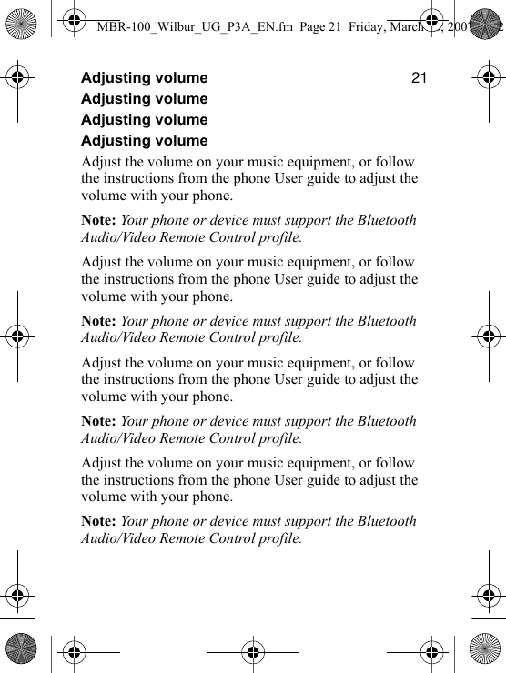 ONAdjusting volumeAdjusting volumeAdjusting volumeAdjusting volumeAdjust the volume on your music equipment, or follow the instructions from the phone User guide to adjust the volume with your phone.Note: Your phone or device must support the Bluetooth Audio/Video Remote Control profile.Adjust the volume on your music equipment, or follow the instructions from the phone User guide to adjust the volume with your phone.Note: Your phone or device must support the Bluetooth Audio/Video Remote Control profile.Adjust the volume on your music equipment, or follow the instructions from the phone User guide to adjust the volume with your phone.Note: Your phone or device must support the Bluetooth Audio/Video Remote Control profile.Adjust the volume on your music equipment, or follow the instructions from the phone User guide to adjust the volume with your phone.Note: Your phone or device must support the Bluetooth Audio/Video Remote Control profile.MBR-100_Wilbur_UG_P3A_EN.fm  Page 21  Friday, March 16, 2007  4:12 