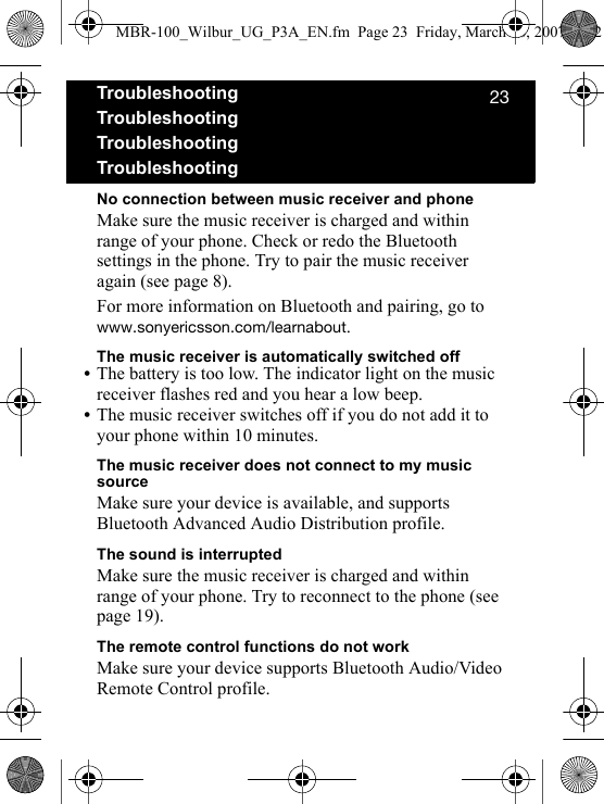 OPTroubleshootingTroubleshootingTroubleshootingTroubleshootingNo connection between music receiver and phoneMake sure the music receiver is charged and within range of your phone. Check or redo the Bluetooth settings in the phone. Try to pair the music receiver again (see page 8).For more information on Bluetooth and pairing, go to ïïïKëçåóÉêáÅëëçåKÅçãLäÉ~êå~Äçìí.The music receiver is automatically switched off•The battery is too low. The indicator light on the music receiver flashes red and you hear a low beep.•The music receiver switches off if you do not add it to your phone within 10 minutes.The music receiver does not connect to my music sourceMake sure your device is available, and supports Bluetooth Advanced Audio Distribution profile.The sound is interruptedMake sure the music receiver is charged and within range of your phone. Try to reconnect to the phone (see page 19).The remote control functions do not workMake sure your device supports Bluetooth Audio/Video Remote Control profile.MBR-100_Wilbur_UG_P3A_EN.fm  Page 23  Friday, March 16, 2007  4:12 