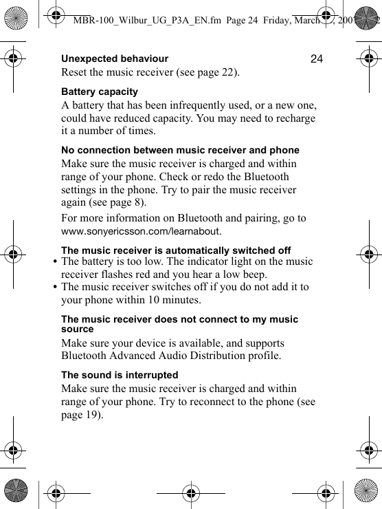 OQUnexpected behaviourReset the music receiver (see page 22).Battery capacityA battery that has been infrequently used, or a new one, could have reduced capacity. You may need to recharge it a number of times.No connection between music receiver and phoneMake sure the music receiver is charged and within range of your phone. Check or redo the Bluetooth settings in the phone. Try to pair the music receiver again (see page 8).For more information on Bluetooth and pairing, go to ïïïKëçåóÉêáÅëëçåKÅçãLäÉ~êå~Äçìí.The music receiver is automatically switched off•The battery is too low. The indicator light on the music receiver flashes red and you hear a low beep.•The music receiver switches off if you do not add it to your phone within 10 minutes.The music receiver does not connect to my music sourceMake sure your device is available, and supports Bluetooth Advanced Audio Distribution profile.The sound is interruptedMake sure the music receiver is charged and within range of your phone. Try to reconnect to the phone (see page 19).MBR-100_Wilbur_UG_P3A_EN.fm  Page 24  Friday, March 16, 2007  4:12 