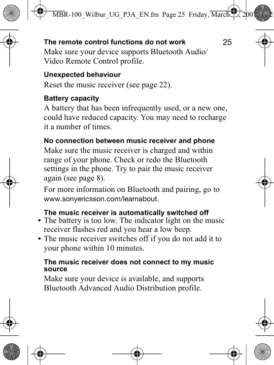 ORThe remote control functions do not workMake sure your device supports Bluetooth Audio/Video Remote Control profile.Unexpected behaviourReset the music receiver (see page 22).Battery capacityA battery that has been infrequently used, or a new one, could have reduced capacity. You may need to recharge it a number of times.No connection between music receiver and phoneMake sure the music receiver is charged and within range of your phone. Check or redo the Bluetooth settings in the phone. Try to pair the music receiver again (see page 8).For more information on Bluetooth and pairing, go to ïïïKëçåóÉêáÅëëçåKÅçãLäÉ~êå~Äçìí.The music receiver is automatically switched off•The battery is too low. The indicator light on the music receiver flashes red and you hear a low beep.•The music receiver switches off if you do not add it to your phone within 10 minutes.The music receiver does not connect to my music sourceMake sure your device is available, and supports Bluetooth Advanced Audio Distribution profile.MBR-100_Wilbur_UG_P3A_EN.fm  Page 25  Friday, March 16, 2007  4:12 