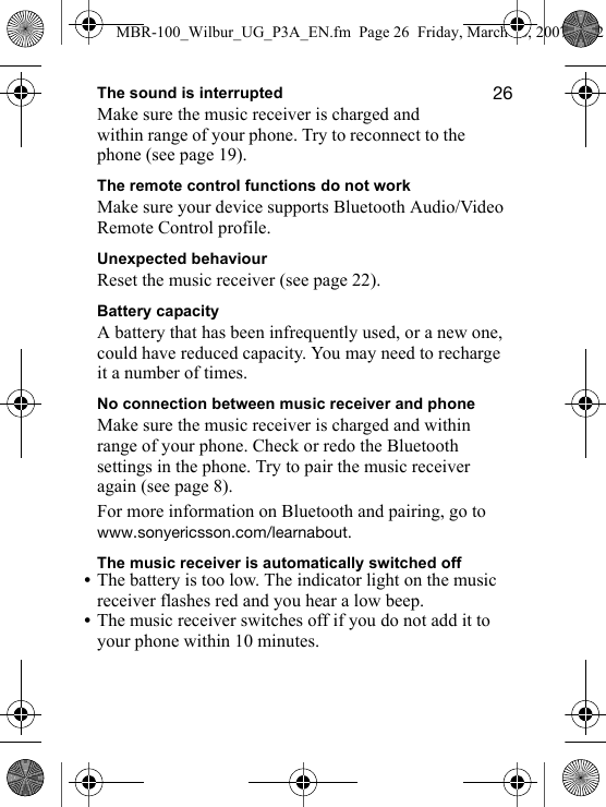 OSThe sound is interruptedMake sure the music receiver is charged and within range of your phone. Try to reconnect to the phone (see page 19).The remote control functions do not workMake sure your device supports Bluetooth Audio/Video Remote Control profile.Unexpected behaviourReset the music receiver (see page 22).Battery capacityA battery that has been infrequently used, or a new one, could have reduced capacity. You may need to recharge it a number of times.No connection between music receiver and phoneMake sure the music receiver is charged and within range of your phone. Check or redo the Bluetooth settings in the phone. Try to pair the music receiver again (see page 8).For more information on Bluetooth and pairing, go to ïïïKëçåóÉêáÅëëçåKÅçãLäÉ~êå~Äçìí.The music receiver is automatically switched off•The battery is too low. The indicator light on the music receiver flashes red and you hear a low beep.•The music receiver switches off if you do not add it to your phone within 10 minutes.MBR-100_Wilbur_UG_P3A_EN.fm  Page 26  Friday, March 16, 2007  4:12 