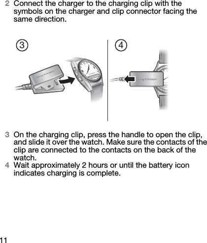 112Connect the charger to the charging clip with the symbols on the charger and clip connector facing the same direction.3On the charging clip, press the handle to open the clip, and slide it over the watch. Make sure the contacts of the clip are connected to the contacts on the back of the watch.4Wait approximately 2 hours or until the battery icon indicates charging is complete.3 4