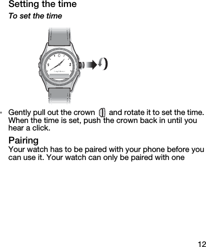 12Setting the timeTo set the time•Gently pull out the crown   and rotate it to set the time. When the time is set, push the crown back in until you hear a click.PairingYour watch has to be paired with your phone before you can use it. Your watch can only be paired with one 