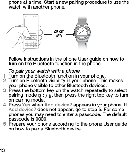 13phone at a time. Start a new pairing procedure to use the watch with another phone.Follow instructions in the phone User guide on how to turn on the Bluetooth function in the phone.To pair your watch with a phone1Turn on the Bluetooth function in your phone.2Turn on Bluetooth visibility in your phone. This makes your phone visible to other Bluetooth devices.3Press the bottom key on the watch repeatedly to select pairing mode  , then press the right top key to turn on pairing mode.4Press Yes when Add device? appears in your phone. If Add device? does not appear, go to step 5. For some phones you may need to enter a passcode. The default passcode is 0000.5Prepare your phone according to the phone User guide on how to pair a Bluetooth device.20 cm (8”)