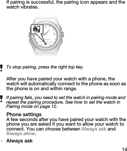 14If pairing is successful, the pairing icon appears and the watch vibrates.After you have paired your watch with a phone, the watch will automatically connect to the phone as soon as the phone is on and within range.Phone settingsA few seconds after you have paired your watch with the phone you are asked if you want to allow your watch to connect. You can choose between Always ask and Always allow.•Always askTo stop pairing, press the right top key.If pairing fails, you need to set the watch in pairing mode and repeat the pairing procedure. See how to set the watch in Pairing mode on page 12.