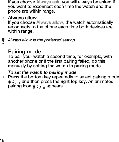 15If you choose Always ask, you will always be asked if you want to reconnect each time the watch and the phone are within range.•Always allowIf you choose Always allow, the watch automatically reconnects to the phone each time both devices are within range.Pairing modeTo pair your watch a second time, for example, with another phone or if the first pairing failed, do this manually by setting the watch to pairing mode.To set the watch to pairing mode•Press the bottom key repeatedly to select pairing mode  and then press the right top key. An animated pairing icon   appears.Always allow is the preferred setting.