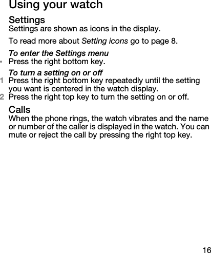 16Using your watchSettingsSettings are shown as icons in the display.To read more about Setting icons go to page 8.To enter the Settings menu•Press the right bottom key.To turn a setting on or off1Press the right bottom key repeatedly until the setting you want is centered in the watch display.2Press the right top key to turn the setting on or off.CallsWhen the phone rings, the watch vibrates and the name or number of the caller is displayed in the watch. You can mute or reject the call by pressing the right top key.